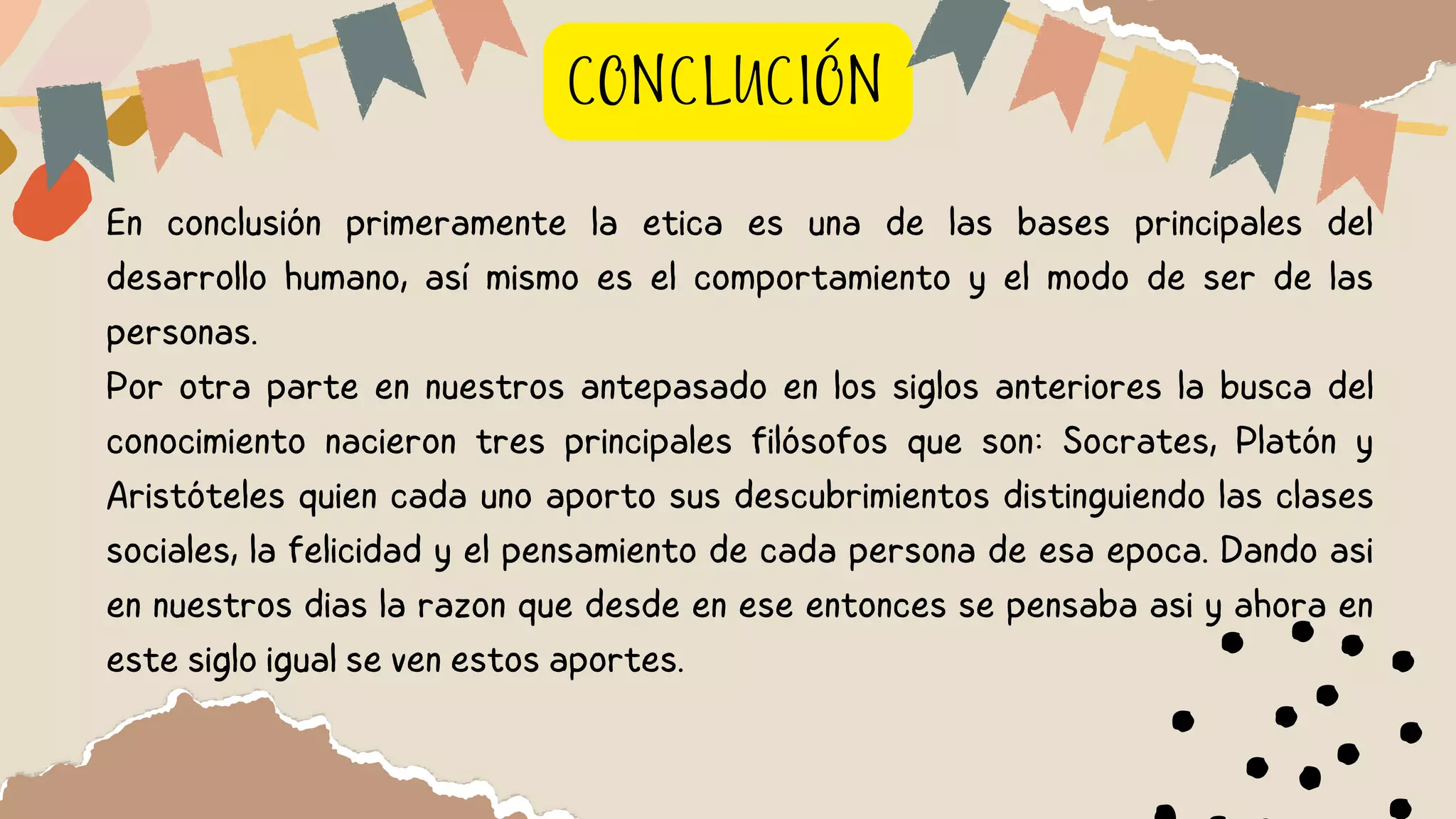 En conclusión primeramente la etica es una de las bases principales del
desarrollo humano, así mismo es el comportamiento y el modo de ser de las
personas.
Por otra parte en nuestros antepasado en los siglos anteriores la busca del
conocimiento nacieron tres principales filósofos que son: Socrates, Platón y
Aristóteles quien cada uno aporto sus descubrimientos distinguiendo las clases
sociales, la felicidad y el pensamiento de cada persona de esa epoca. Dando asi
en nuestros dias la razon que desde en ese entonces se pensaba asi y ahora en
este siglo igual se ven estos aportes.
CONCLUCIÓN
 
