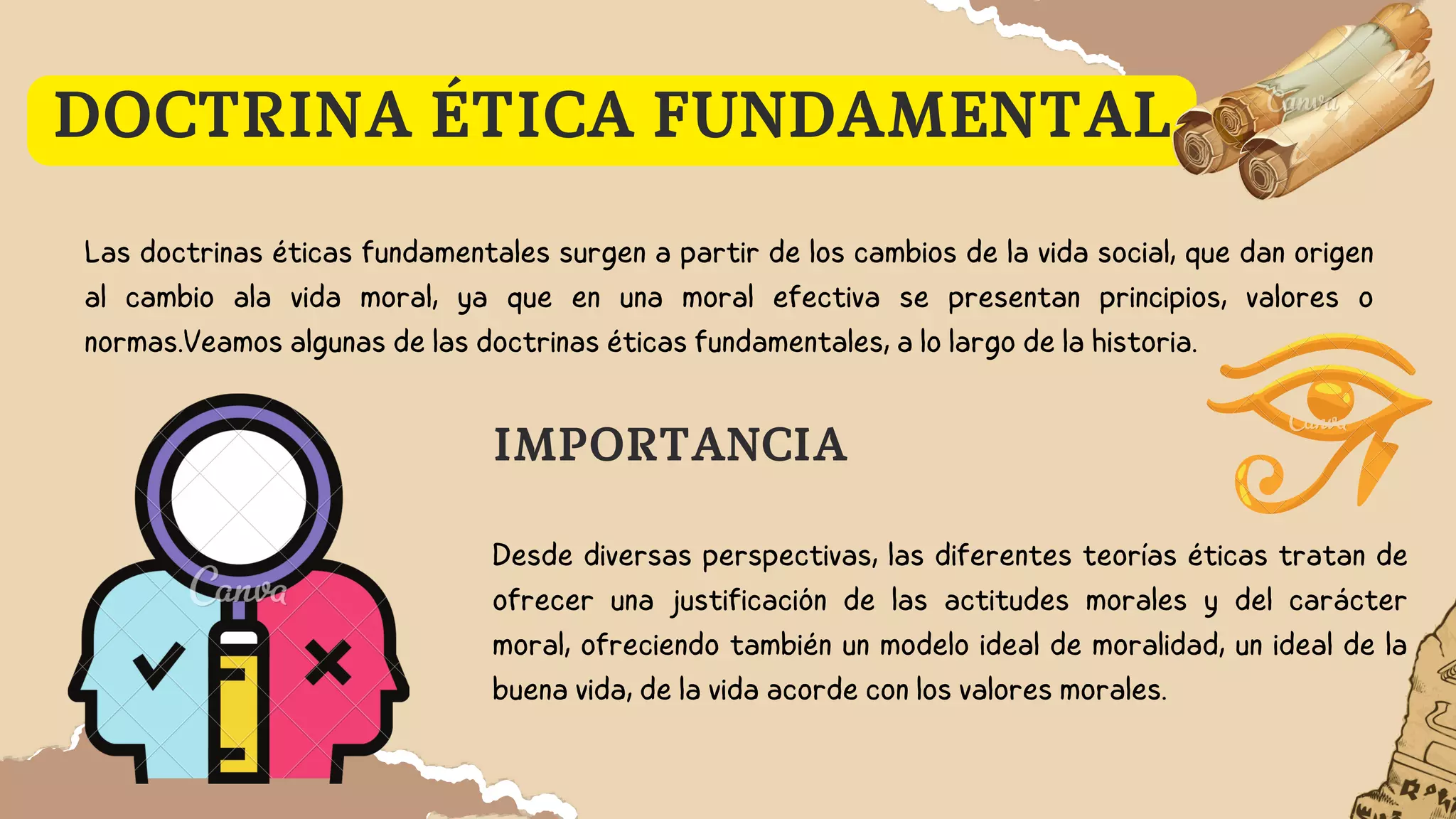 DOCTRINA ÉTICA FUNDAMENTAL
Las doctrinas éticas fundamentales surgen a partir de los cambios de la vida social, que dan origen
al cambio ala vida moral, ya que en una moral efectiva se presentan principios, valores o
normas.Veamos algunas de las doctrinas éticas fundamentales, a lo largo de la historia.
Desde diversas perspectivas, las diferentes teorías éticas tratan de
ofrecer una justificación de las actitudes morales y del carácter
moral, ofreciendo también un modelo ideal de moralidad, un ideal de la
buena vida, de la vida acorde con los valores morales.
IMPORTANCIA
 