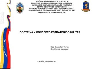 REPÚBLICA BOLIVARIANA DE VENEZUELA
MINISTERIO DEL PODER POPULAR PARA LA DEFENSA
UNIVERSIDAD MILITAR BOLIVARIANA DE VENEZUELA
CENTRO DE ESTUDIOS ESTRATÉGICOS
INSTITUTO DE ALTOS ESTUDIOS DE LA DEFENSA NACIONAL
“GRAN MARISCAL DE AYACUCHO ANTONIO JOSÉ DE SUCRE”
COORDINACIÓN DE INVESTIGACIÓN
DOCTRINA Y CONCEPTO ESTRATÉGICO MILITAR
Msc. Jhonathan Torres
Dra. Estrella Marquina
Caracas, diciembre 2021
 