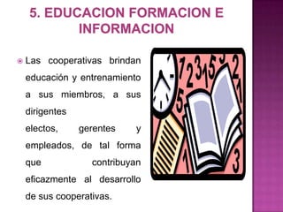    Las cooperativas brindan
    educación y entrenamiento
    a sus miembros, a sus
    dirigentes
    electos,     gerentes   y
    empleados, de tal forma
    que            contribuyan
    eficazmente al desarrollo
    de sus cooperativas.
 