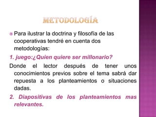  Para
     ilustrar la doctrina y filosofía de las
 cooperativas tendré en cuenta dos
 metodologías:
1. juego:¿Quien quiere ser millonario?
Donde el lector después de tener unos
 conocimientos previos sobre el tema sabrá dar
 repuesta a los planteamientos o situaciones
 dadas.
2. Diapositivas de los planteamientos mas
  relevantes.
 