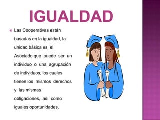    Las Cooperativas están
    basadas en la igualdad, la
    unidad básica es el
    Asociado que puede ser un
    individuo o una agrupación
    de individuos, los cuales
    tienen los mismos derechos
    y las mismas
    obligaciones, así como
    iguales oportunidades.
 