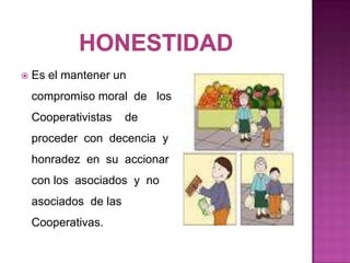    Es el mantener un
    compromiso moral de los
    Cooperativistas    de
    proceder con decencia y
    honradez en su accionar
    con los asociados y no
    asociados de las
    Cooperativas.
 