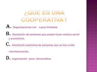 A. Organizaciones con cupos limitados
B. Asociación de personas que poseen buen estatus social
  y económico.

C. Asociación autónoma de personas que se han unido
 voluntariamente.

D. organización poco democrática.
 