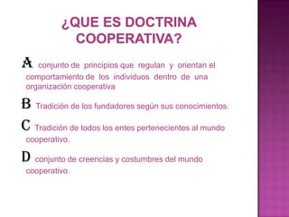 A   conjunto de principios que regulan y orientan el
 comportamiento de los individuos dentro de una
 organización cooperativa

B Tradición de los fundadores según sus conocimientos.
C Tradición de todos los entes pertenecientes al mundo
 cooperativo.

D conjunto de creencias y costumbres del mundo
 cooperativo.
 