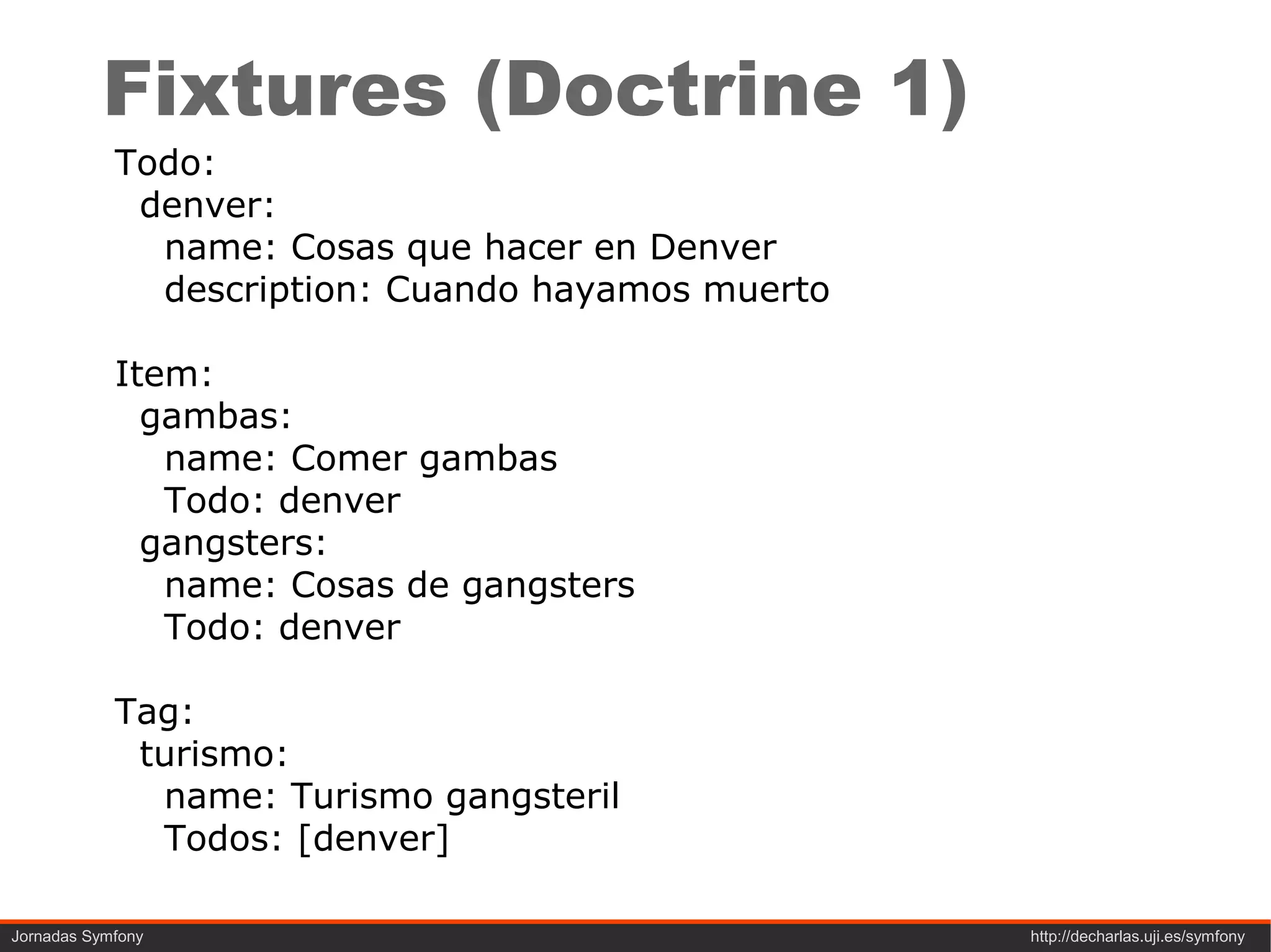 Fixtures (Doctrine 1)
            Todo:
             denver:
              name: Cosas que hacer en Denver
              description: Cuando hayamos muerto

            Item:
              gambas:
               name: Comer gambas
               Todo: denver
              gangsters:
               name: Cosas de gangsters
               Todo: denver

            Tag:
             turismo:
              name: Turismo gangsteril
              Todos: [denver]

Jornadas Symfony                                   http://decharlas.uji.es/symfony
 