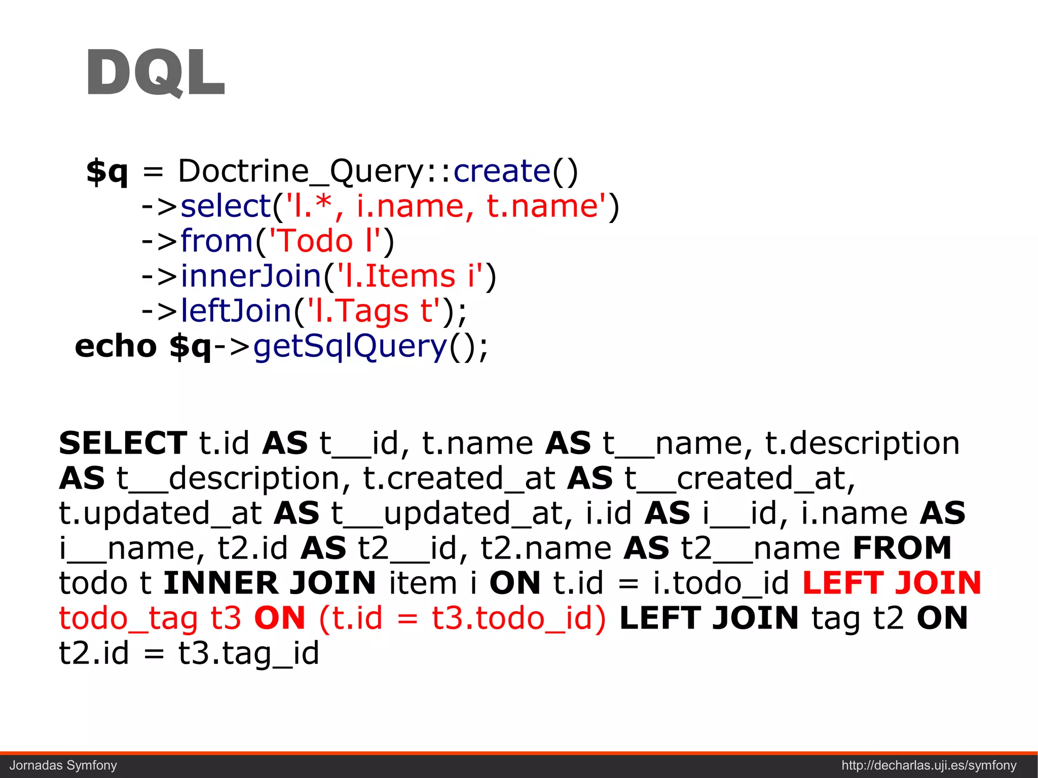 DQL
          $q = Doctrine_Query::create()
             ->select('l.*, i.name, t.name')
             ->from('Todo l')
             ->innerJoin('l.Items i')
             ->leftJoin('l.Tags t');
         echo $q->getSqlQuery();


       SELECT t.id AS t__id, t.name AS t__name, t.description
       AS t__description, t.created_at AS t__created_at,
       t.updated_at AS t__updated_at, i.id AS i__id, i.name AS
       i__name, t2.id AS t2__id, t2.name AS t2__name FROM
       todo t INNER JOIN item i ON t.id = i.todo_id LEFT JOIN
       todo_tag t3 ON (t.id = t3.todo_id) LEFT JOIN tag t2 ON
       t2.id = t3.tag_id


Jornadas Symfony                                     http://decharlas.uji.es/symfony
 