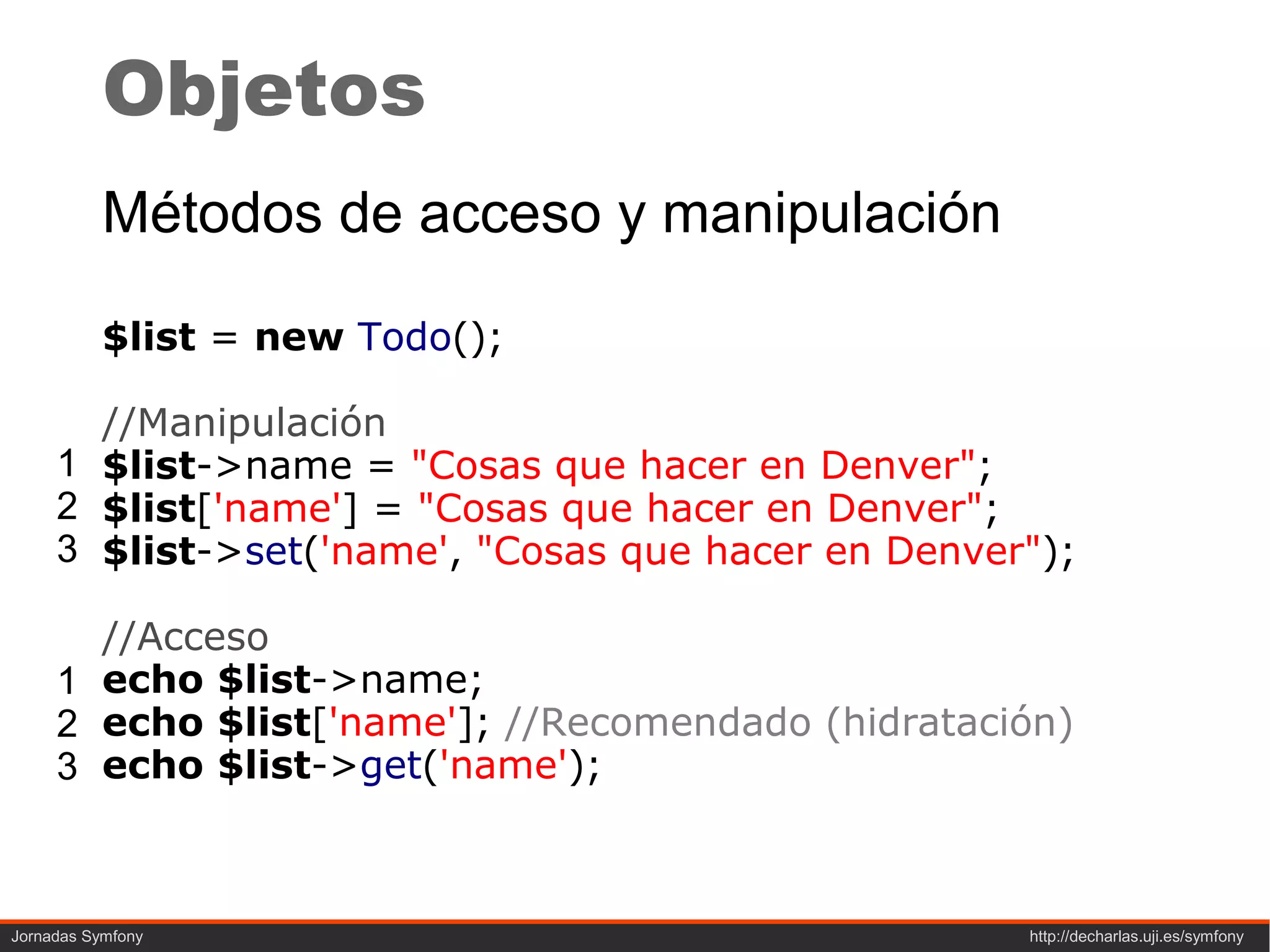 Objetos
           Métodos de acceso y manipulación

           $list = new Todo();

       //Manipulación
     1 $list->name = "Cosas que hacer en Denver";
     2 $list['name'] = "Cosas que hacer en Denver";
     3 $list->set('name', "Cosas que hacer en Denver");

       //Acceso
     1 echo $list->name;
     2 echo $list['name']; //Recomendado (hidratación)
     3 echo $list->get('name');



Jornadas Symfony                                    http://decharlas.uji.es/symfony
 