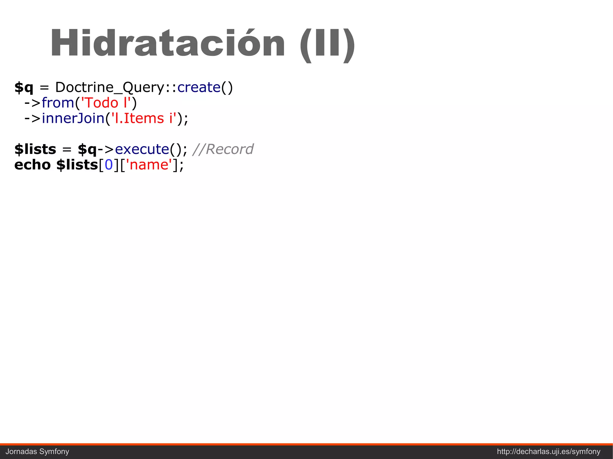 Hidratación (II)
  $q = Doctrine_Query::create()
   ->from('Todo l')
   ->innerJoin('l.Items i');

  $lists = $q->execute(); //Record
  echo $lists[0]['name'];




Jornadas Symfony                     http://decharlas.uji.es/symfony
 