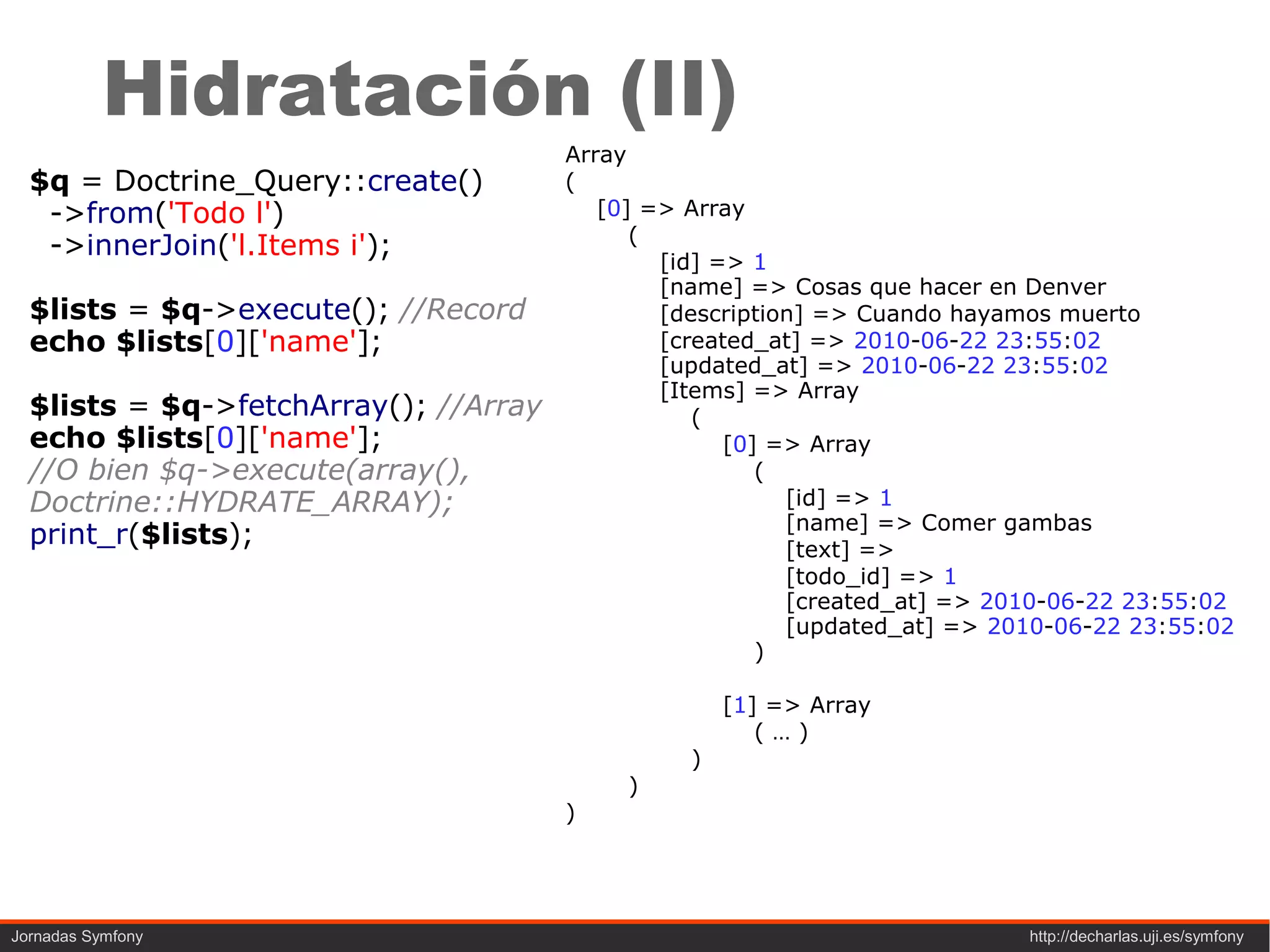 Hidratación (II)
                                       Array
  $q = Doctrine_Query::create()        (
   ->from('Todo l')                       [0] => Array
                                             (
   ->innerJoin('l.Items i');
                                               [id] => 1
                                               [name] => Cosas que hacer en Denver
  $lists = $q->execute(); //Record             [description] => Cuando hayamos muerto
  echo $lists[0]['name'];                      [created_at] => 2010-06-22 23:55:02
                                               [updated_at] => 2010-06-22 23:55:02
                                               [Items] => Array
  $lists = $q->fetchArray(); //Array              (
  echo $lists[0]['name'];                            [0] => Array
  //O bien $q->execute(array(),                         (
  Doctrine::HYDRATE_ARRAY);                               [id] => 1
                                                          [name] => Comer gambas
  print_r($lists);                                        [text] =>
                                                          [todo_id] => 1
                                                          [created_at] => 2010-06-22 23:55:02
                                                          [updated_at] => 2010-06-22 23:55:02
                                                        )

                                                     [1] => Array
                                                        (…)
                                                 )
                                            )
                                       )




Jornadas Symfony                                                            http://decharlas.uji.es/symfony
 