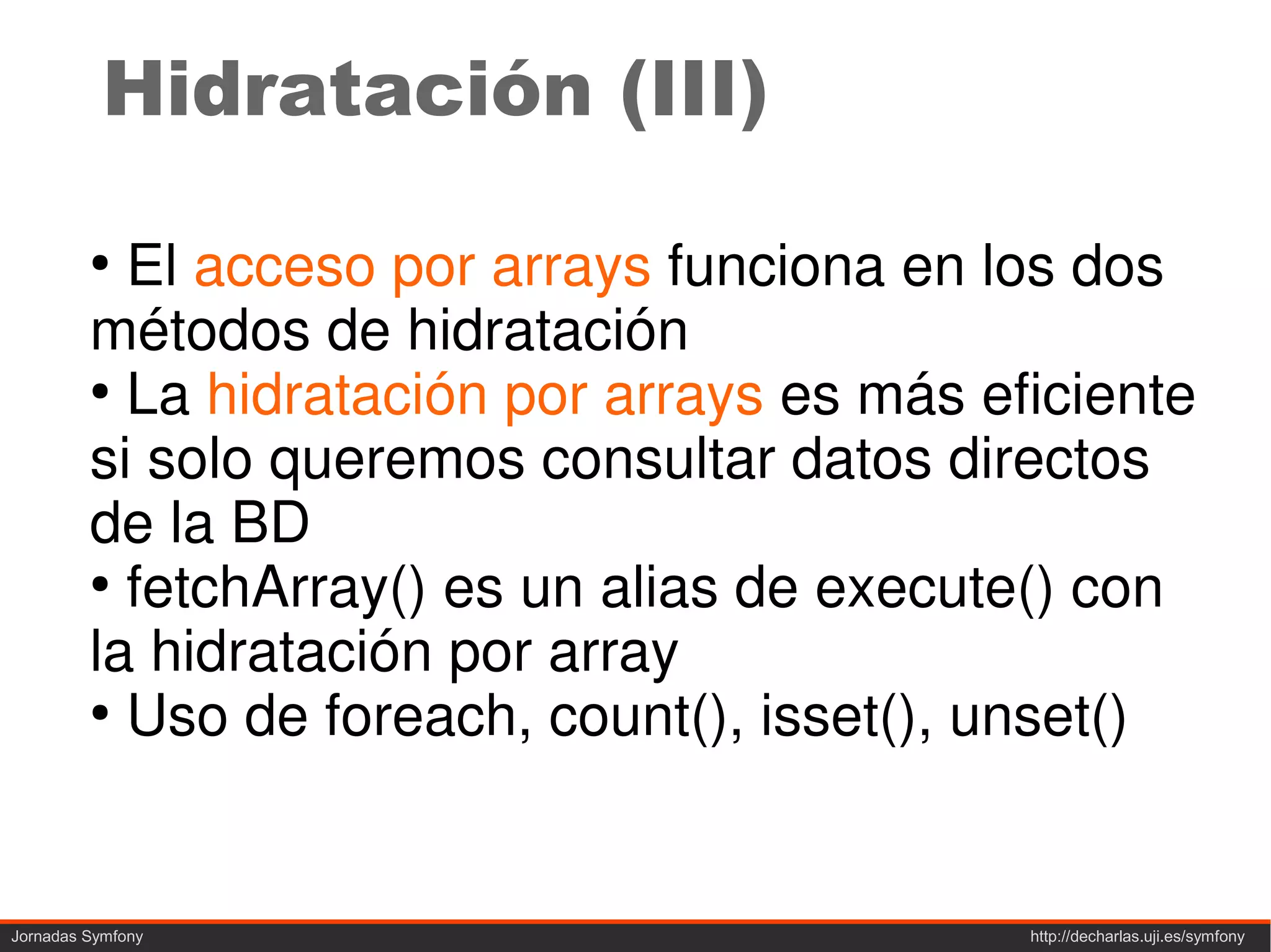 Hidratación (III)

         ●
           El acceso por arrays funciona en los dos
         métodos de hidratación
         ●
           La hidratación por arrays es más eficiente
         si solo queremos consultar datos directos
         de la BD
         ●
           fetchArray() es un alias de execute() con
         la hidratación por array
         ●
           Uso de foreach, count(), isset(), unset()


Jornadas Symfony                              http://decharlas.uji.es/symfony
 