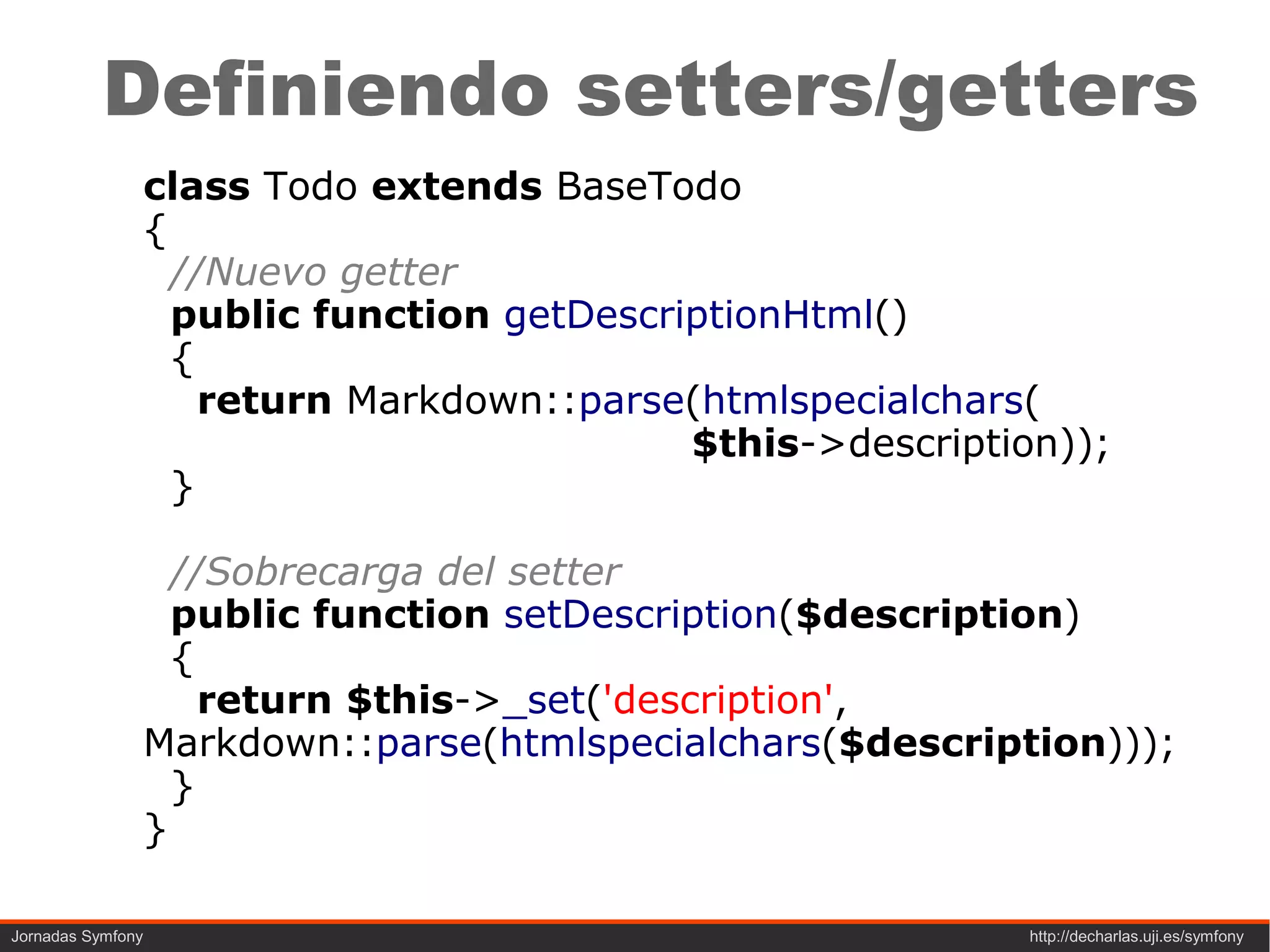 Definiendo setters/getters
               class Todo extends BaseTodo
               {
                 //Nuevo getter
                 public function getDescriptionHtml()
                 {
                   return Markdown::parse(htmlspecialchars(
                                          $this->description));
                 }

                 //Sobrecarga del setter
                 public function setDescription($description)
                 {
                   return $this->_set('description',
               Markdown::parse(htmlspecialchars($description)));
                 }
               }

Jornadas Symfony                                          http://decharlas.uji.es/symfony
 