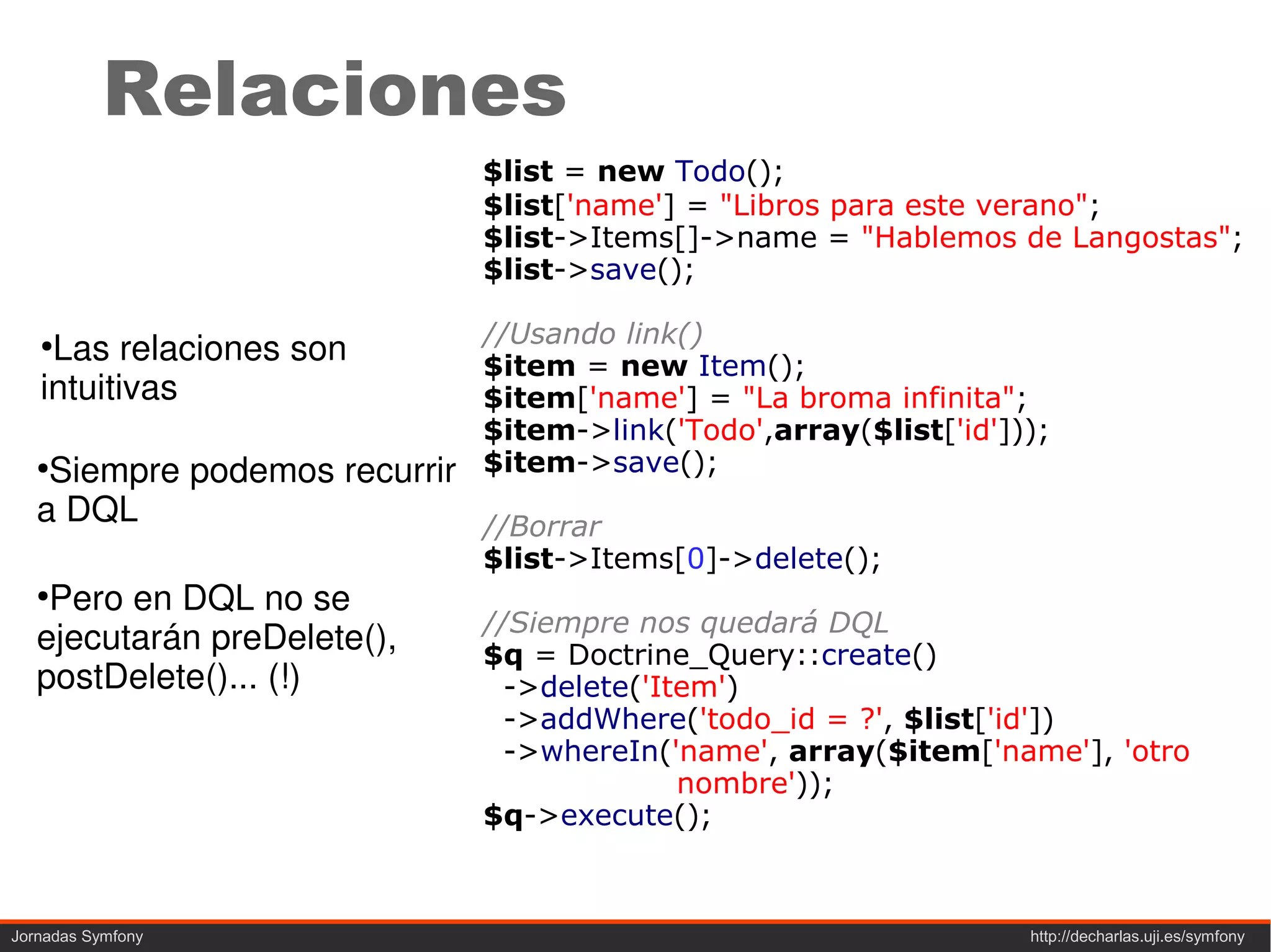 Relaciones
                             $list = new Todo();
                             $list['name'] = "Libros para este verano";
                             $list->Items[]->name = "Hablemos de Langostas";
                             $list->save();

                             //Usando link()
   ●
    Las relaciones son       $item = new Item();
   intuitivas                $item['name'] = "La broma infinita";
                             $item->link('Todo',array($list['id']));
   ●
    Siempre podemos recurrir $item->save();
   a DQL                     //Borrar
                             $list->Items[0]->delete();
   ●
    Pero en DQL no se
                             //Siempre nos quedará DQL
   ejecutarán preDelete(),   $q = Doctrine_Query::create()
   postDelete()... (!)         ->delete('Item')
                               ->addWhere('todo_id = ?', $list['id'])
                               ->whereIn('name', array($item['name'], 'otro
                                           nombre'));
                             $q->execute();



Jornadas Symfony                                                  http://decharlas.uji.es/symfony
 