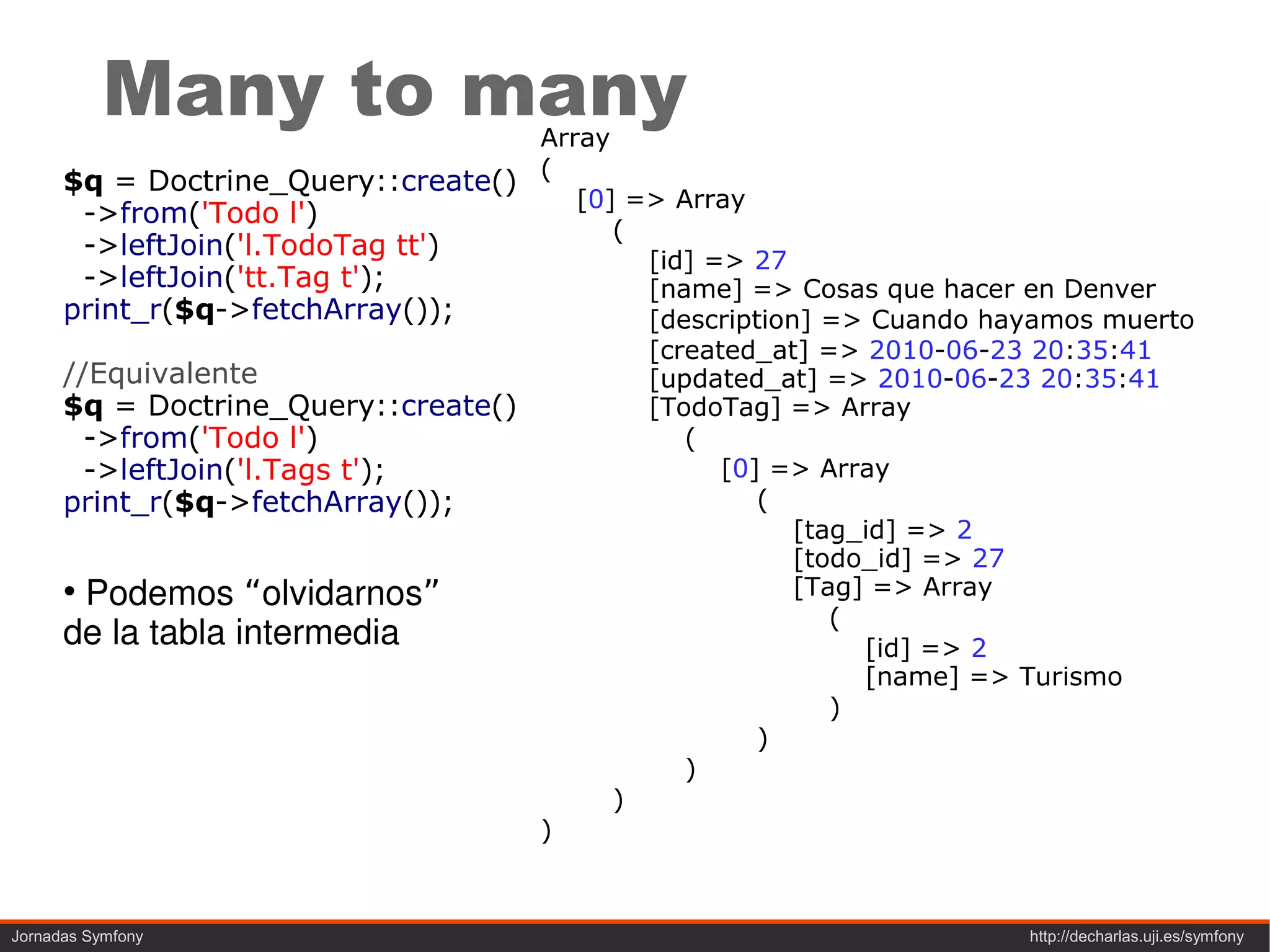 Many to many              Array
      $q = Doctrine_Query::create() (
                                       [0] => Array
        ->from('Todo l')
                                          (
        ->leftJoin('l.TodoTag tt')          [id] => 27
        ->leftJoin('tt.Tag t');             [name] => Cosas que hacer en Denver
      print_r($q->fetchArray());            [description] => Cuando hayamos muerto
                                            [created_at] => 2010-06-23 20:35:41
      //Equivalente                         [updated_at] => 2010-06-23 20:35:41
      $q = Doctrine_Query::create()         [TodoTag] => Array
        ->from('Todo l')                       (
        ->leftJoin('l.Tags t');                   [0] => Array
      print_r($q->fetchArray());                     (
                                                        [tag_id] => 2
                                                        [todo_id] => 27
      ●
        Podemos “olvidarnos”                            [Tag] => Array
                                                           (
      de la tabla intermedia                                 [id] => 2
                                                             [name] => Turismo
                                                           )
                                                     )
                                               )
                                          )
                                    )



Jornadas Symfony                                                      http://decharlas.uji.es/symfony
 