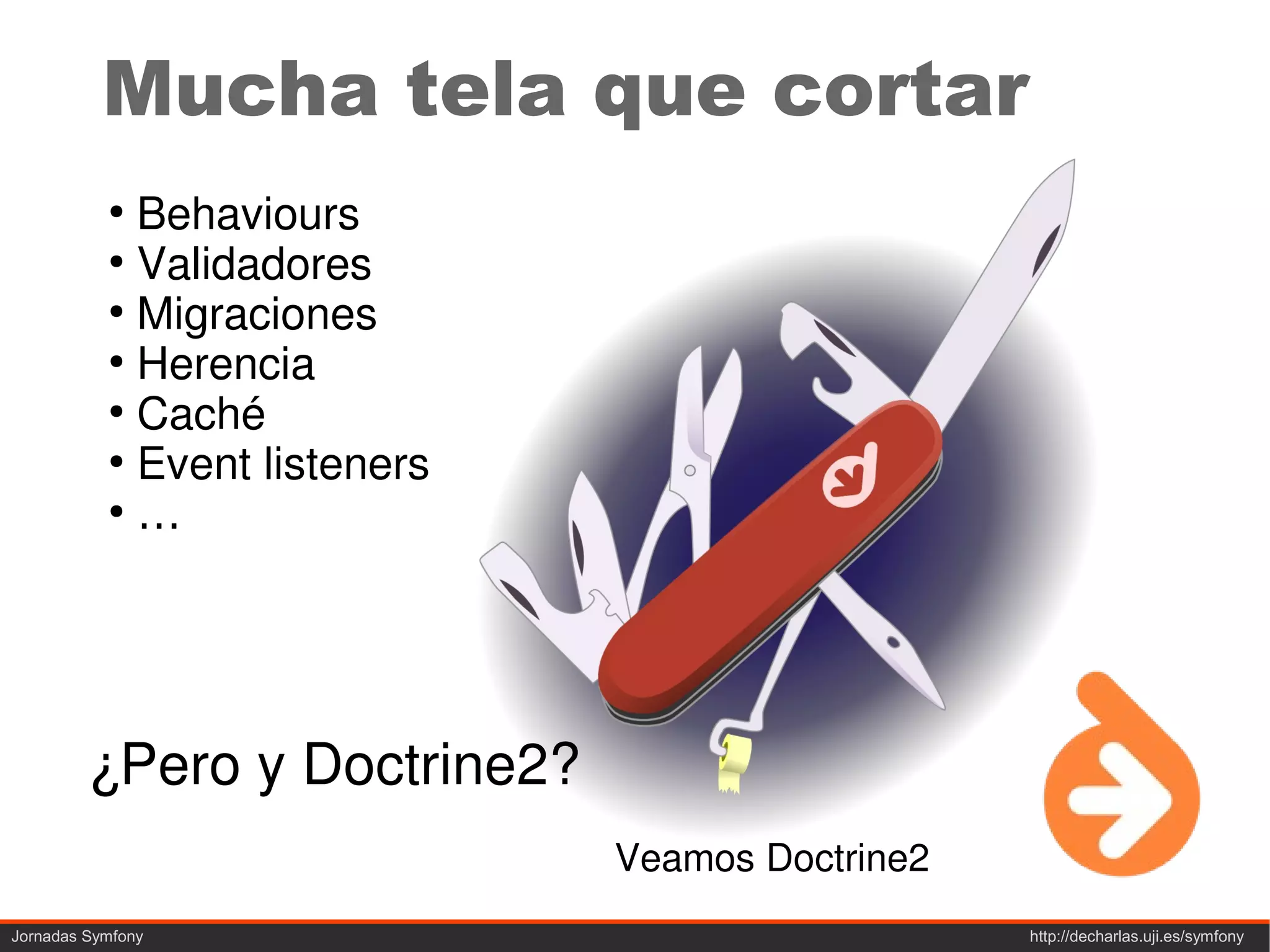 Mucha tela que cortar
           ●
             Behaviours
           ●
             Validadores
           ●
             Migraciones
           ●
             Herencia
           ●
             Caché
           ●
             Event listeners
           ●
             …




         ¿Pero y Doctrine2?
                               Veamos Doctrine2
Jornadas Symfony                                  http://decharlas.uji.es/symfony
 
