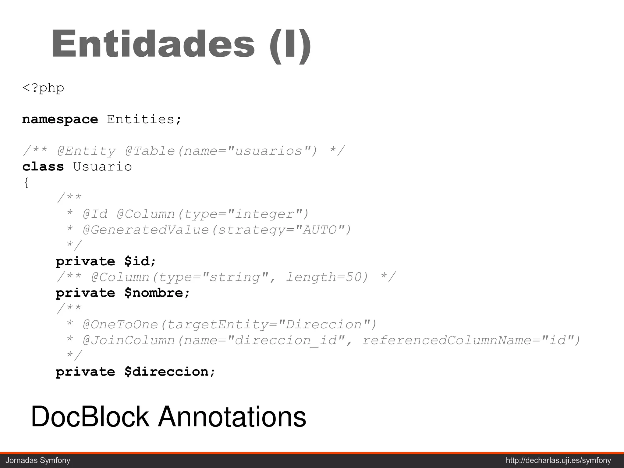 Entidades (I)
    <?php

    namespace Entities;

    /** @Entity @Table(name="usuarios") */
    class Usuario
    {
        /**
         * @Id @Column(type="integer")
         * @GeneratedValue(strategy="AUTO")
         */
        private $id;
        /** @Column(type="string", length=50) */
        private $nombre;
        /**
         * @OneToOne(targetEntity="Direccion")
         * @JoinColumn(name="direccion_id", referencedColumnName="id")
         */
        private $direccion;


      DocBlock Annotations
Jornadas Symfony                                             http://decharlas.uji.es/symfony
 