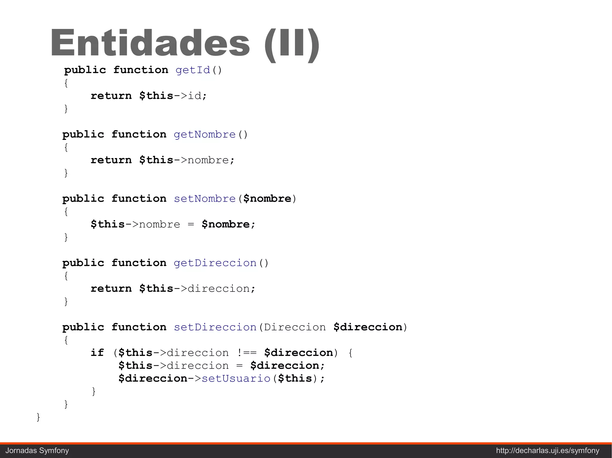 Entidades (II)
              public function getId()
              {
                  return $this->id;
              }

              public function getNombre()
              {
                  return $this->nombre;
              }

              public function setNombre($nombre)
              {
                  $this->nombre = $nombre;
              }

              public function getDireccion()
              {
                  return $this->direccion;
              }

              public function setDireccion(Direccion $direccion)
              {
                  if ($this->direccion !== $direccion) {
                      $this->direccion = $direccion;
                      $direccion->setUsuario($this);
                  }
              }
       }

Jornadas Symfony                                                   http://decharlas.uji.es/symfony
 