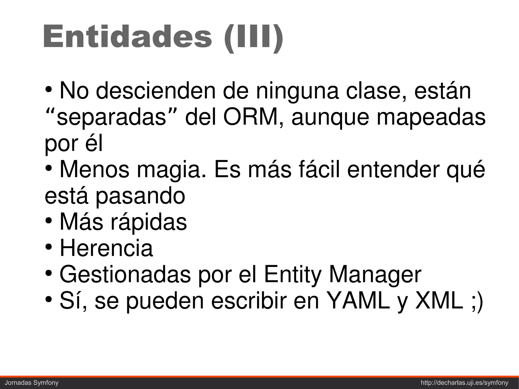 Entidades (III)
           ●
             No descienden de ninguna clase, están
           “separadas” del ORM, aunque mapeadas
           por él
           ●
             Menos magia. Es más fácil entender qué
           está pasando
           ●
             Más rápidas
           ●
             Herencia
           ●
             Gestionadas por el Entity Manager
           ●
             Sí, se pueden escribir en YAML y XML ;)


Jornadas Symfony                             http://decharlas.uji.es/symfony
 