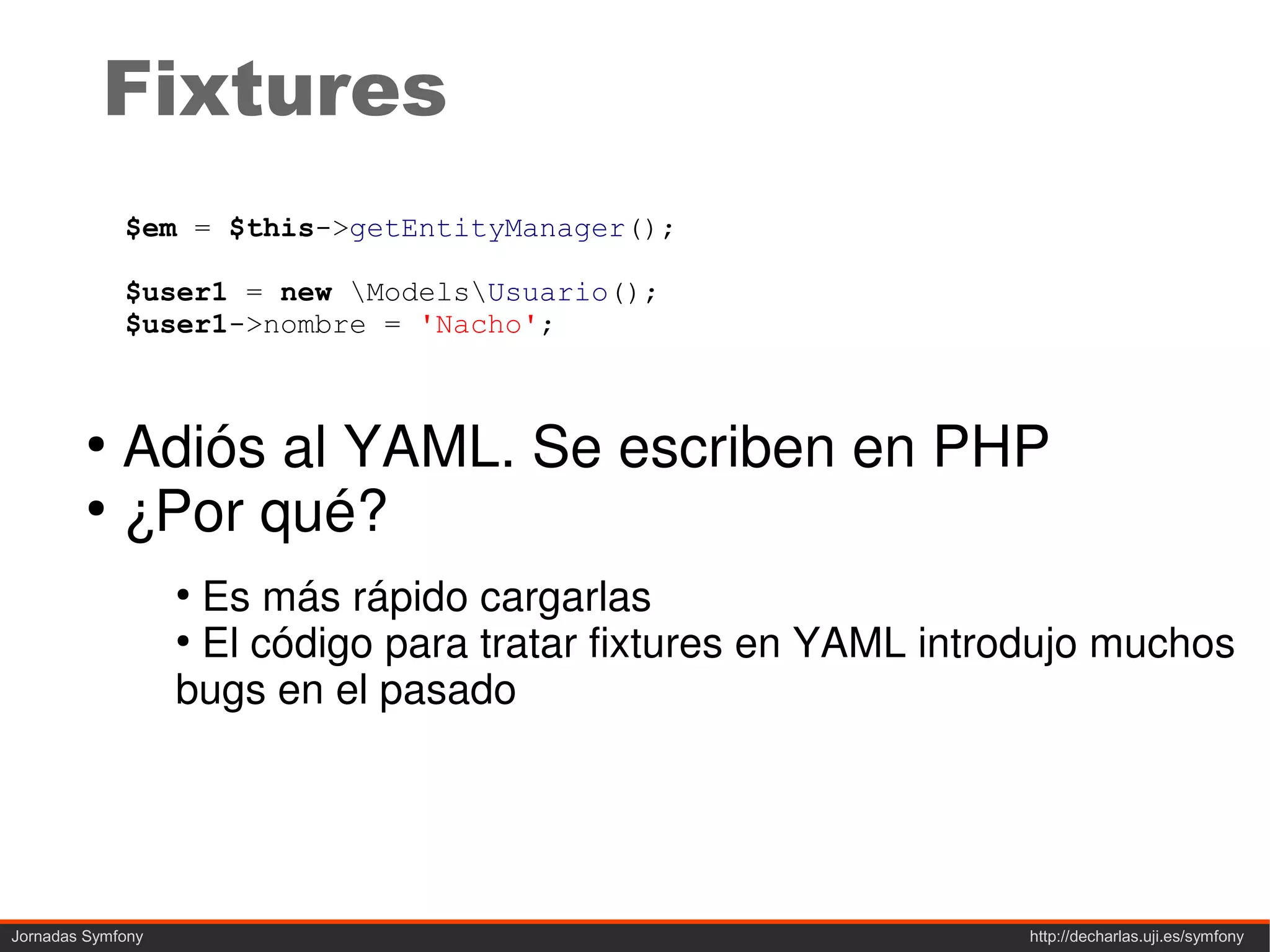 Fixtures
             $em = $this->getEntityManager();

             $user1 = new ModelsUsuario();
             $user1->nombre = 'Nacho';



         ●
           Adiós al YAML. Se escriben en PHP
         ●
           ¿Por qué?
                   ●
                     Es más rápido cargarlas
                   ●
                     El código para tratar fixtures en YAML introdujo muchos
                   bugs en el pasado




Jornadas Symfony                                                http://decharlas.uji.es/symfony
 