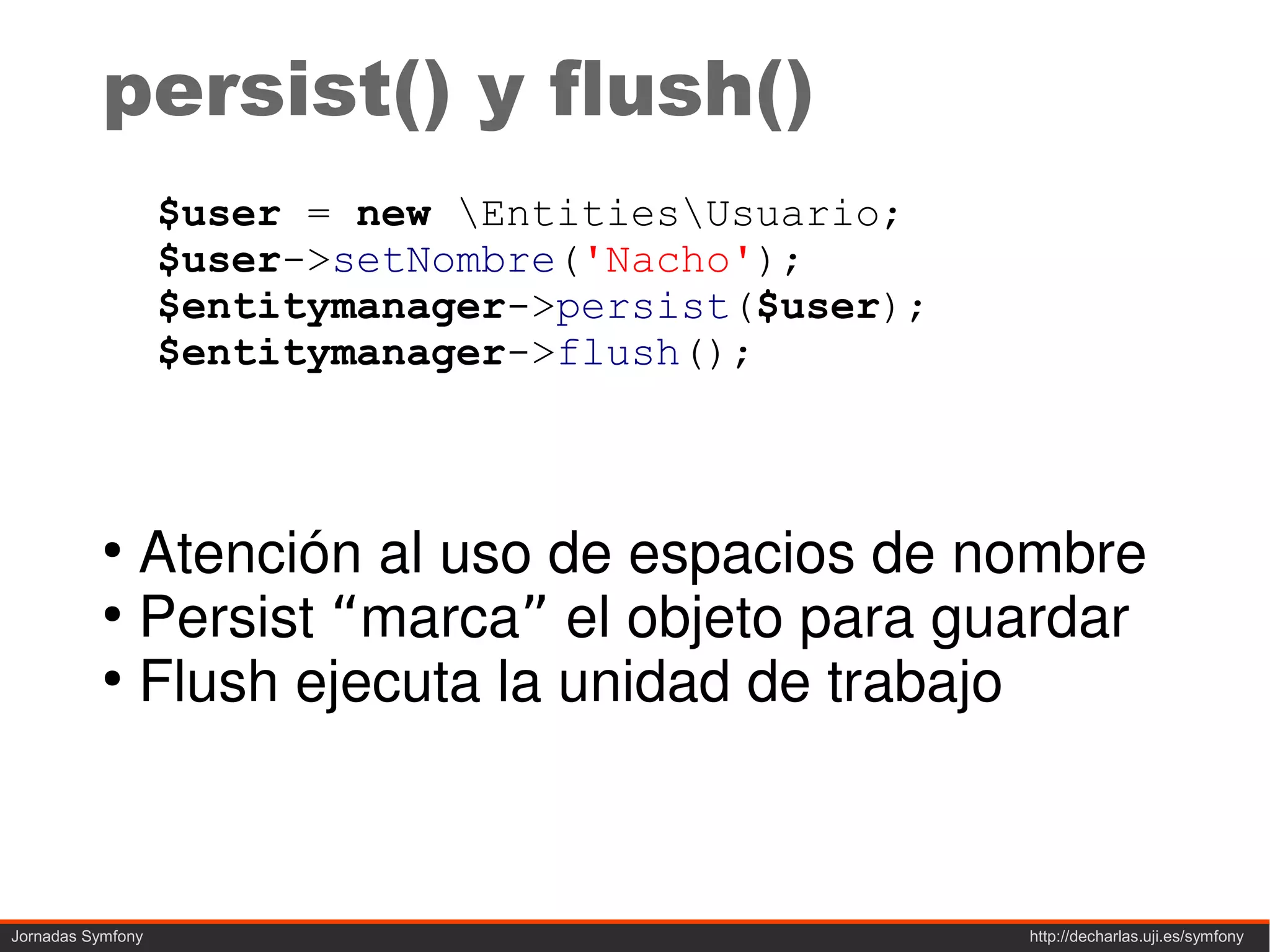 persist() y flush()
                   $user = new EntitiesUsuario;
                   $user->setNombre('Nacho');
                   $entitymanager->persist($user);
                   $entitymanager->flush();



           ●
             Atención al uso de espacios de nombre
           ●
             Persist “marca” el objeto para guardar
           ●
             Flush ejecuta la unidad de trabajo



Jornadas Symfony                                     http://decharlas.uji.es/symfony
 