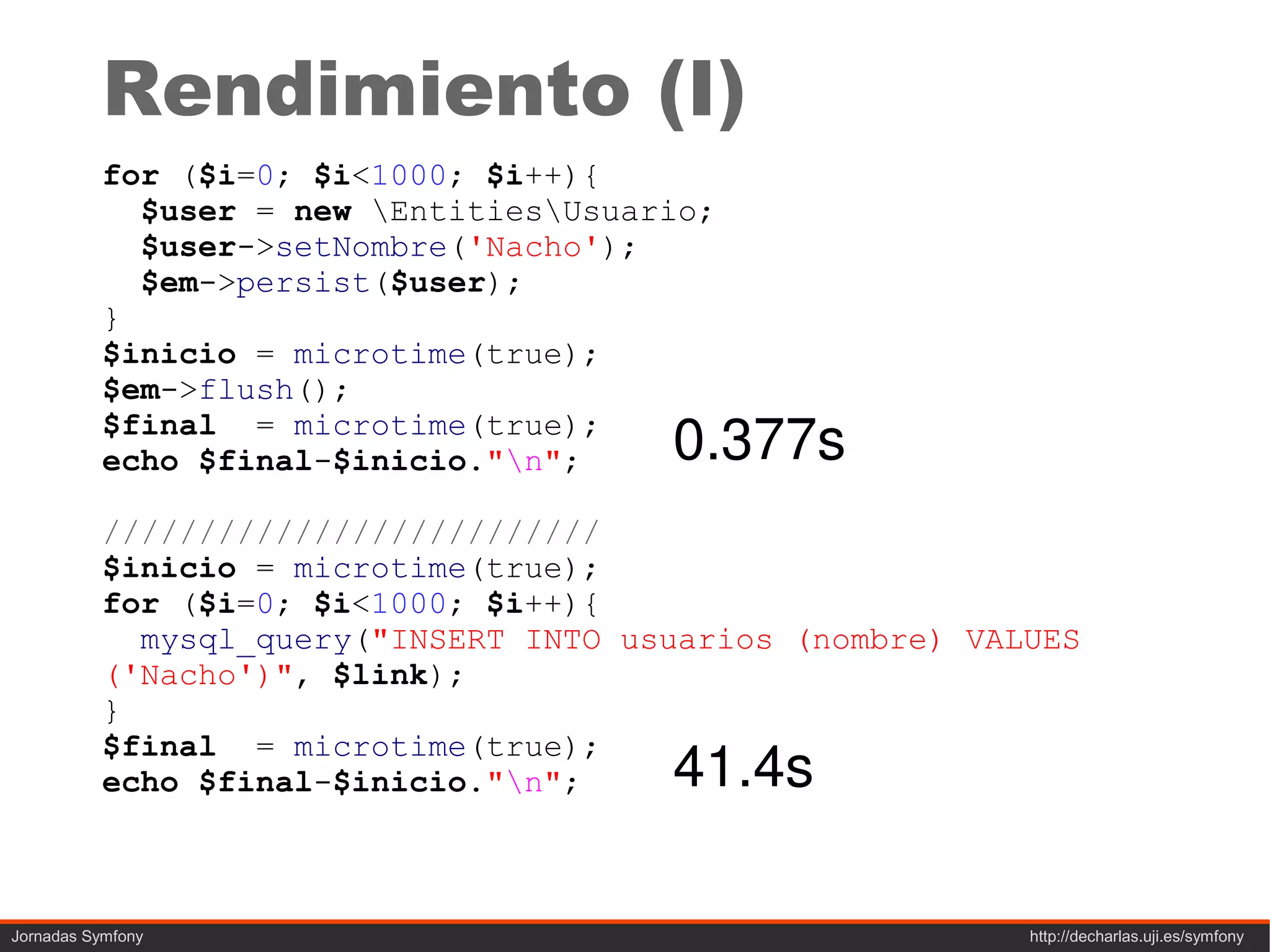 Rendimiento (I)
          for ($i=0; $i<1000; $i++){
            $user = new EntitiesUsuario;
            $user->setNombre('Nacho');
            $em->persist($user);
          }
          $inicio = microtime(true);
          $em->flush();
          $final = microtime(true);
          echo $final-$inicio."n";    0.377s
          //////////////////////////
          $inicio = microtime(true);
          for ($i=0; $i<1000; $i++){
            mysql_query("INSERT INTO usuarios (nombre) VALUES
          ('Nacho')", $link);
          }

                                       41.4s
          $final = microtime(true);
          echo $final-$inicio."n";



Jornadas Symfony                                          http://decharlas.uji.es/symfony
 