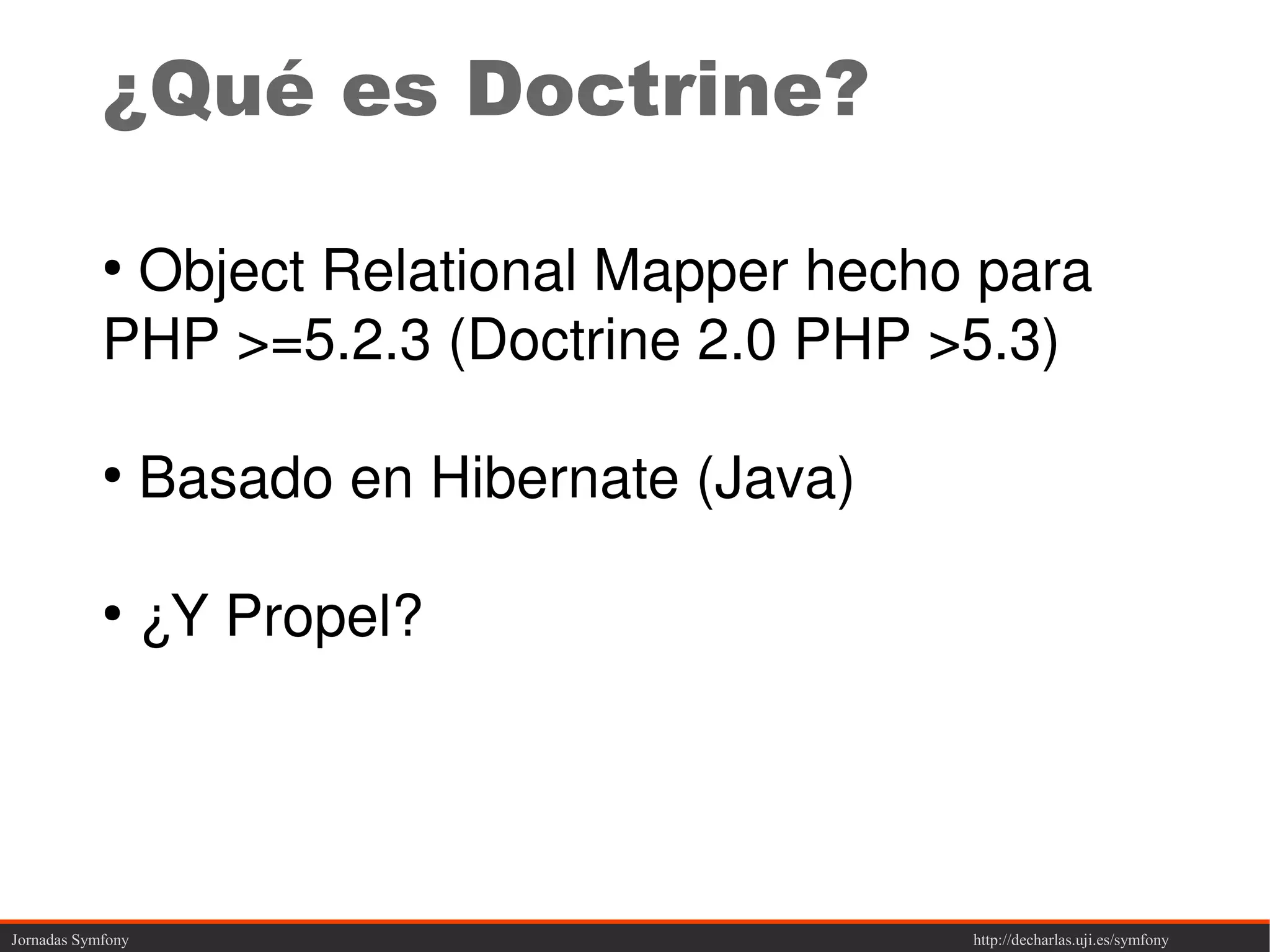 ¿Qué es Doctrine?

            ●
             Object Relational Mapper hecho para
            PHP >=5.2.3 (Doctrine 2.0 PHP >5.3)

            ●
                   Basado en Hibernate (Java)

            ●
                   ¿Y Propel?




Jornadas Symfony                                http://decharlas.uji.es/symfony
 