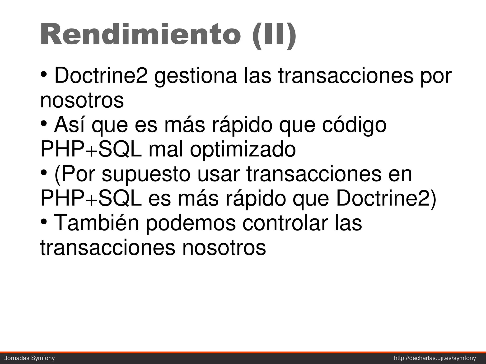 Rendimiento (II)
           ●
             Doctrine2 gestiona las transacciones por
           nosotros
           ●
             Así que es más rápido que código
           PHP+SQL mal optimizado
           ●
             (Por supuesto usar transacciones en
           PHP+SQL es más rápido que Doctrine2)
           ●
             También podemos controlar las
           transacciones nosotros



Jornadas Symfony                               http://decharlas.uji.es/symfony
 