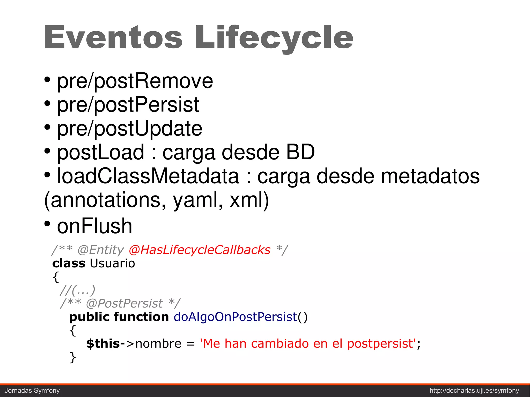 Eventos Lifecycle
           ●
             pre/postRemove
           ●
             pre/postPersist
           ●
             pre/postUpdate
           ●
             postLoad : carga desde BD
           ●
             loadClassMetadata : carga desde metadatos
           (annotations, yaml, xml)
           ●
             onFlush
               /** @Entity @HasLifecycleCallbacks */
               class Usuario
               {
                 //(...)
                 /** @PostPersist */
                   public function doAlgoOnPostPersist()
                   {
                      $this->nombre = 'Me han cambiado en el postpersist';
                   }

Jornadas Symfony                                                             http://decharlas.uji.es/symfony
 