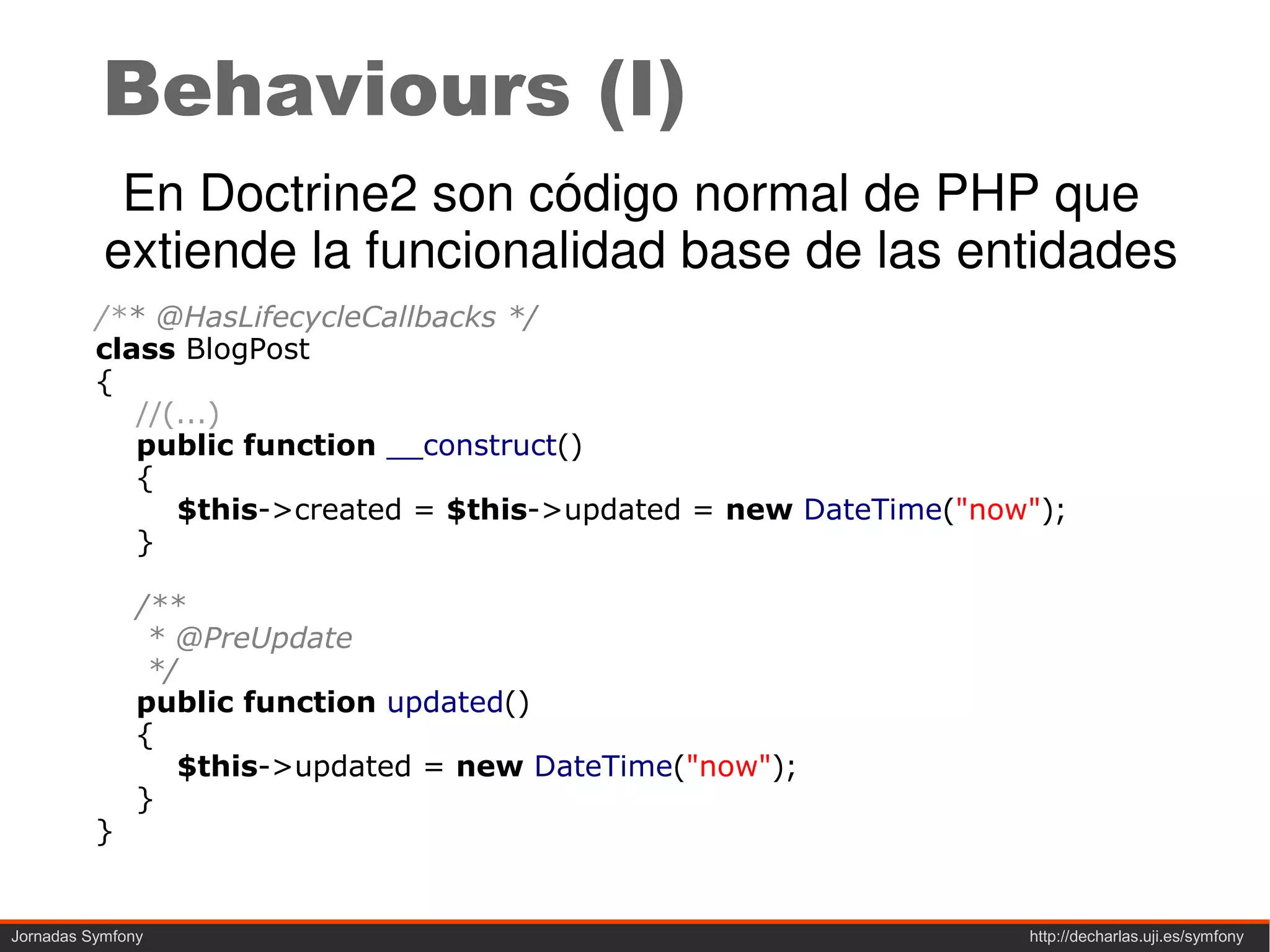 Behaviours (I)
            En Doctrine2 son código normal de PHP que
           extiende la funcionalidad base de las entidades
          /** @HasLifecycleCallbacks */
          class BlogPost
          {
             //(...)
             public function __construct()
             {
                $this->created = $this->updated = new DateTime("now");
             }

               /**
                * @PreUpdate
                */
               public function updated()
               {
                  $this->updated = new DateTime("now");
               }
          }


Jornadas Symfony                                                   http://decharlas.uji.es/symfony
 