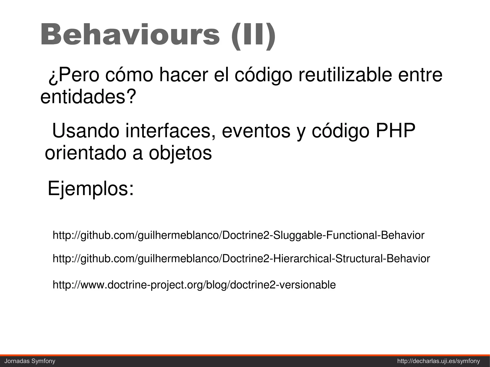 Behaviours (II)
            ¿Pero cómo hacer el código reutilizable entre
           entidades?
             Usando interfaces, eventos y código PHP
            orientado a objetos
             Ejemplos:

               http://github.com/guilhermeblanco/Doctrine2-Sluggable-Functional-Behavior

               http://github.com/guilhermeblanco/Doctrine2-Hierarchical-Structural-Behavior

               http://www.doctrine-project.org/blog/doctrine2-versionable




Jornadas Symfony                                                                    http://decharlas.uji.es/symfony
 
