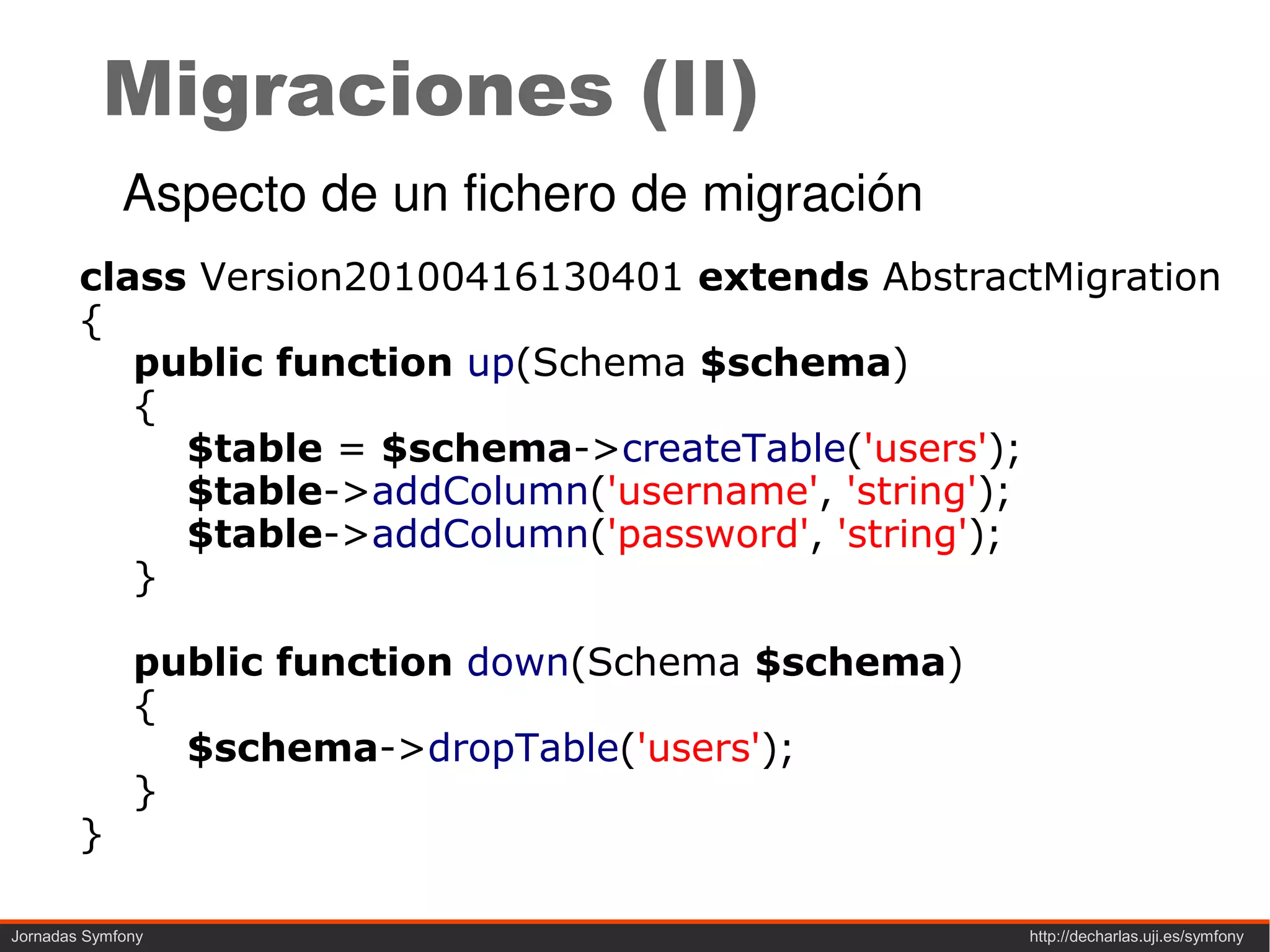 Migraciones (II)
             Aspecto de un fichero de migración
        class Version20100416130401 extends AbstractMigration
        {
           public function up(Schema $schema)
           {
             $table = $schema->createTable('users');
             $table->addColumn('username', 'string');
             $table->addColumn('password', 'string');
           }

              public function down(Schema $schema)
              {
                $schema->dropTable('users');
              }
        }

Jornadas Symfony                                     http://decharlas.uji.es/symfony
 