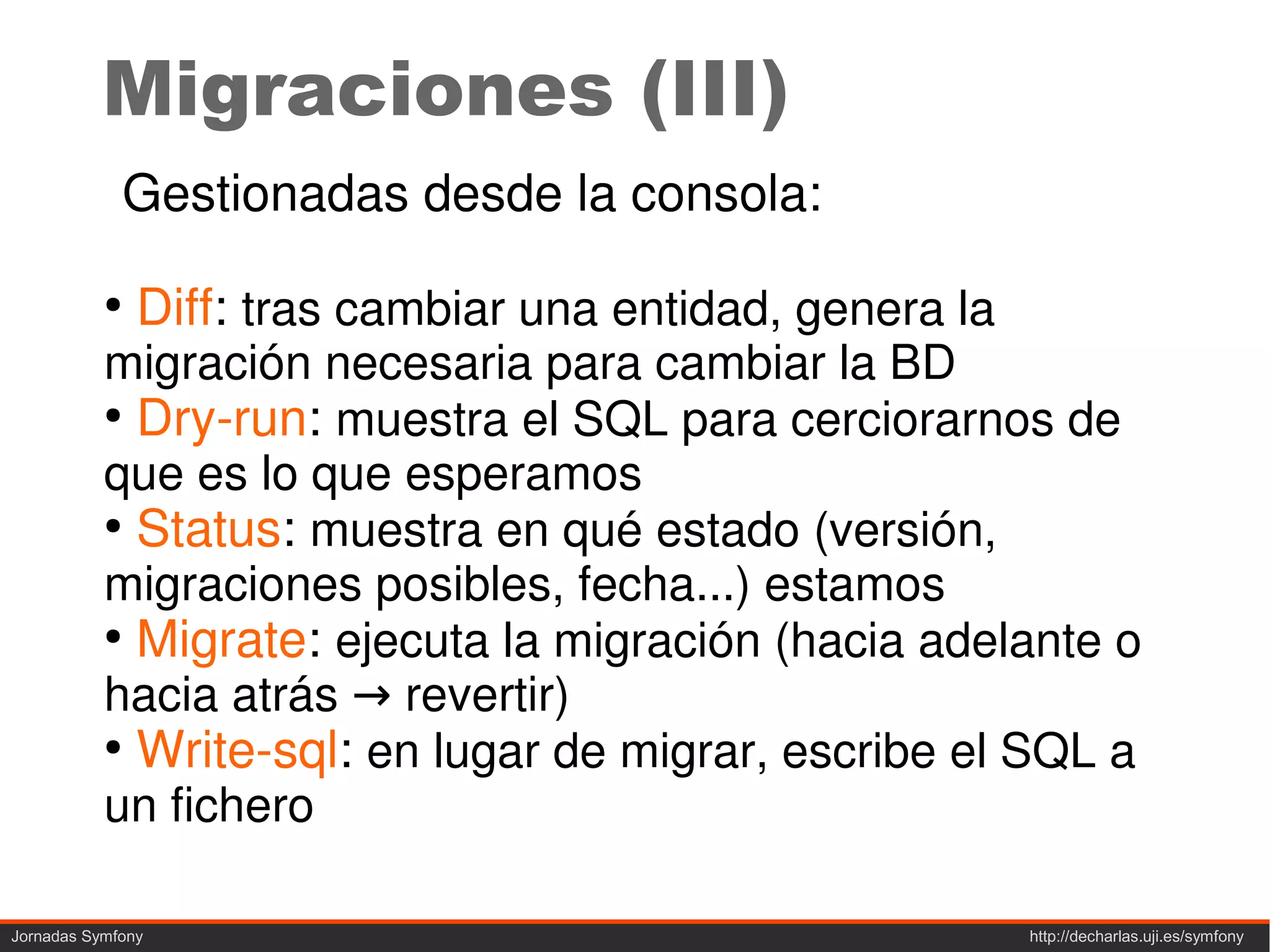 Migraciones (III)
             Gestionadas desde la consola:
           ●
               Diff: tras cambiar una entidad, genera la
           migración necesaria para cambiar la BD
           ●
             Dry-run: muestra el SQL para cerciorarnos de
           que es lo que esperamos
           ●
             Status: muestra en qué estado (versión,
           migraciones posibles, fecha...) estamos
           ●
             Migrate: ejecuta la migración (hacia adelante o
           hacia atrás → revertir)
           ●
             Write-sql: en lugar de migrar, escribe el SQL a
           un fichero

Jornadas Symfony                                           http://decharlas.uji.es/symfony
 