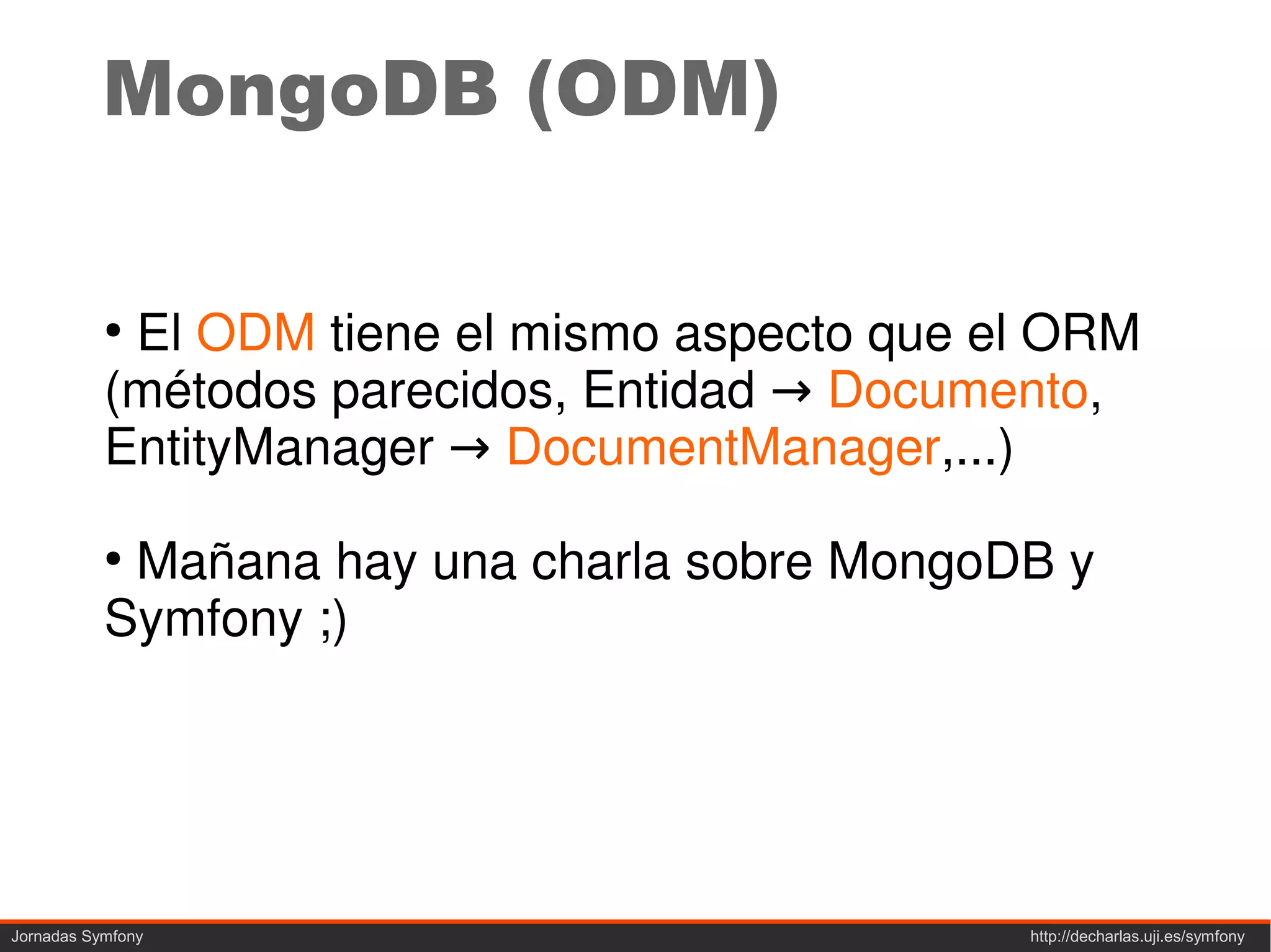 MongoDB (ODM)

           ●
            El ODM tiene el mismo aspecto que el ORM
           (métodos parecidos, Entidad → Documento,
           EntityManager → DocumentManager,...)
           ●
            Mañana hay una charla sobre MongoDB y
           Symfony ;)




Jornadas Symfony                               http://decharlas.uji.es/symfony
 