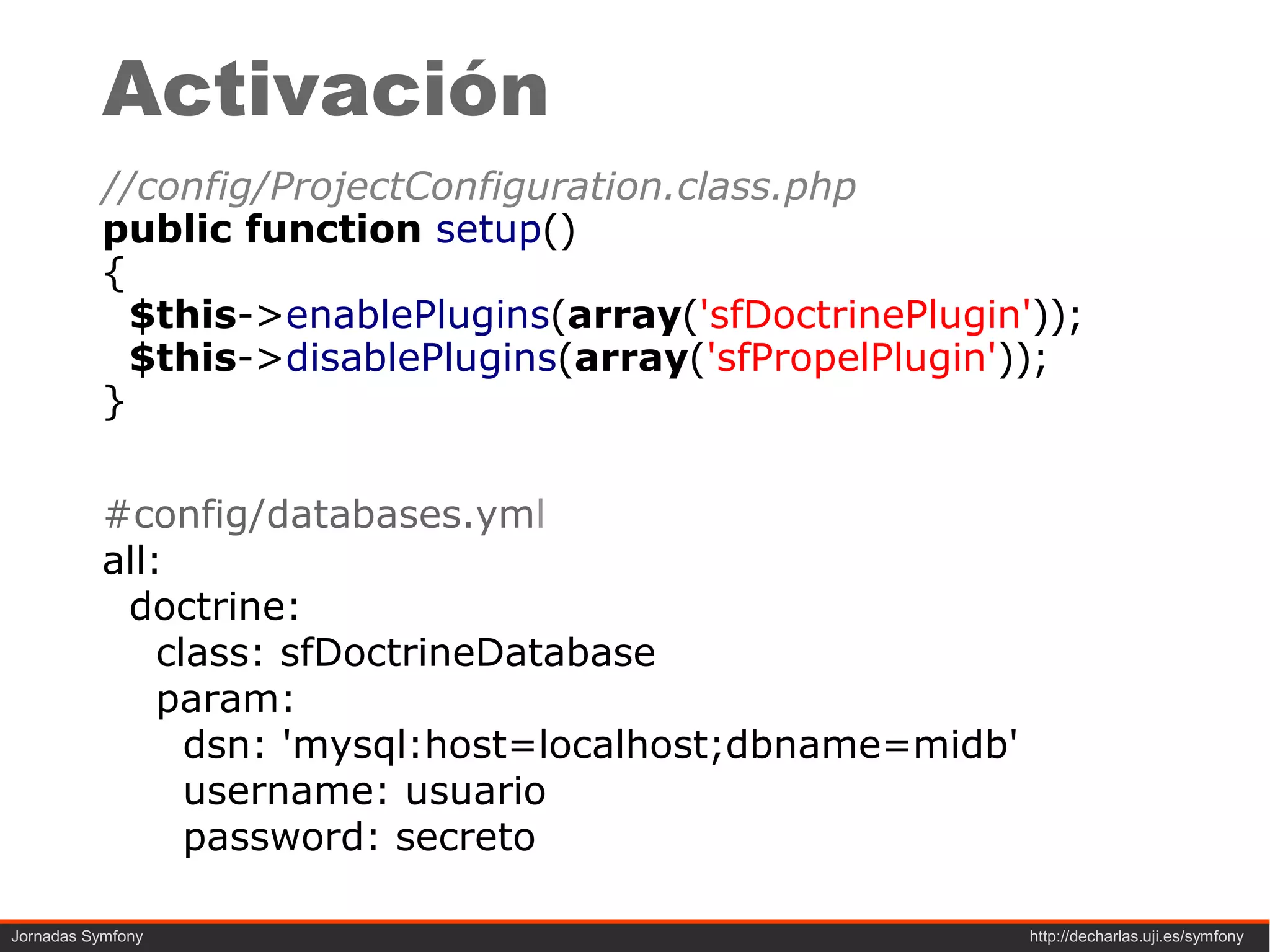Activación
           //config/ProjectConfiguration.class.php
           public function setup()
           {
             $this->enablePlugins(array('sfDoctrinePlugin'));
             $this->disablePlugins(array('sfPropelPlugin'));
           }

           #config/databases.yml
           all:
            doctrine:
               class: sfDoctrineDatabase
               param:
                 dsn: 'mysql:host=localhost;dbname=midb'
                 username: usuario
                 password: secreto

Jornadas Symfony                                           http://decharlas.uji.es/symfony
 