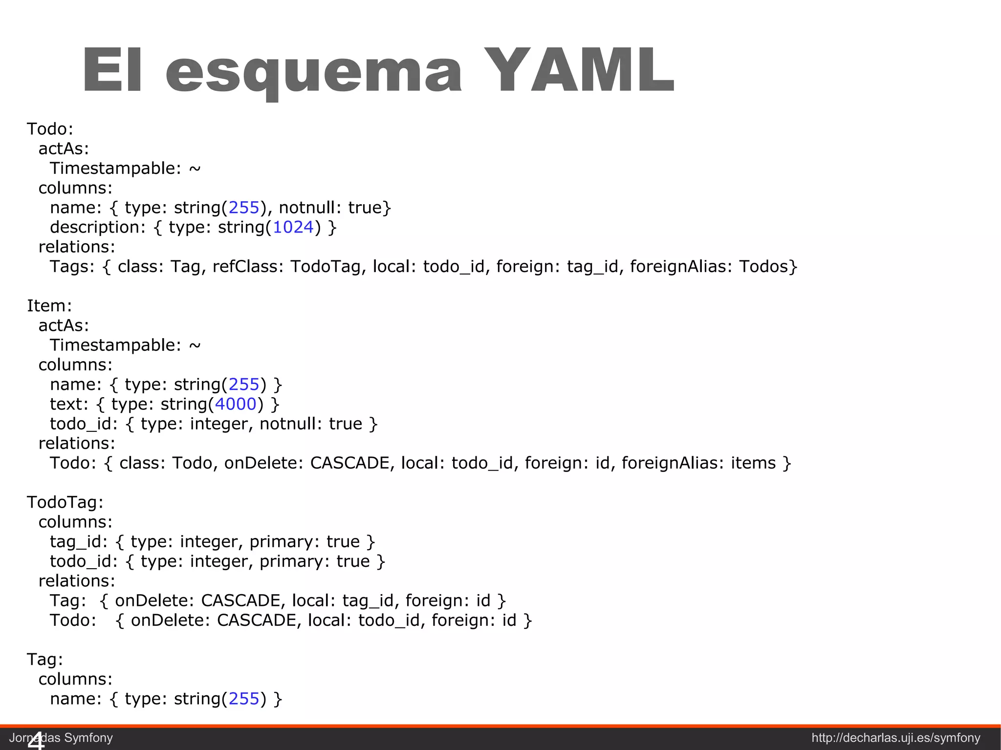 El esquema YAML
  Todo:
   actAs:
    Timestampable: ~
   columns:
    name: { type: string(255), notnull: true}
    description: { type: string(1024) }
   relations:
    Tags: { class: Tag, refClass: TodoTag, local: todo_id, foreign: tag_id, foreignAlias: Todos}

  Item:
    actAs:
     Timestampable: ~
    columns:
     name: { type: string(255) }
     text: { type: string(4000) }
     todo_id: { type: integer, notnull: true }
    relations:
     Todo: { class: Todo, onDelete: CASCADE, local: todo_id, foreign: id, foreignAlias: items }

  TodoTag:
   columns:
    tag_id: { type: integer, primary: true }
    todo_id: { type: integer, primary: true }
   relations:
    Tag: { onDelete: CASCADE, local: tag_id, foreign: id }
    Todo: { onDelete: CASCADE, local: todo_id, foreign: id }

  Tag:
   columns:
    name: { type: string(255) }

Jornadas Symfony                                                                                   http://decharlas.uji.es/symfony
 