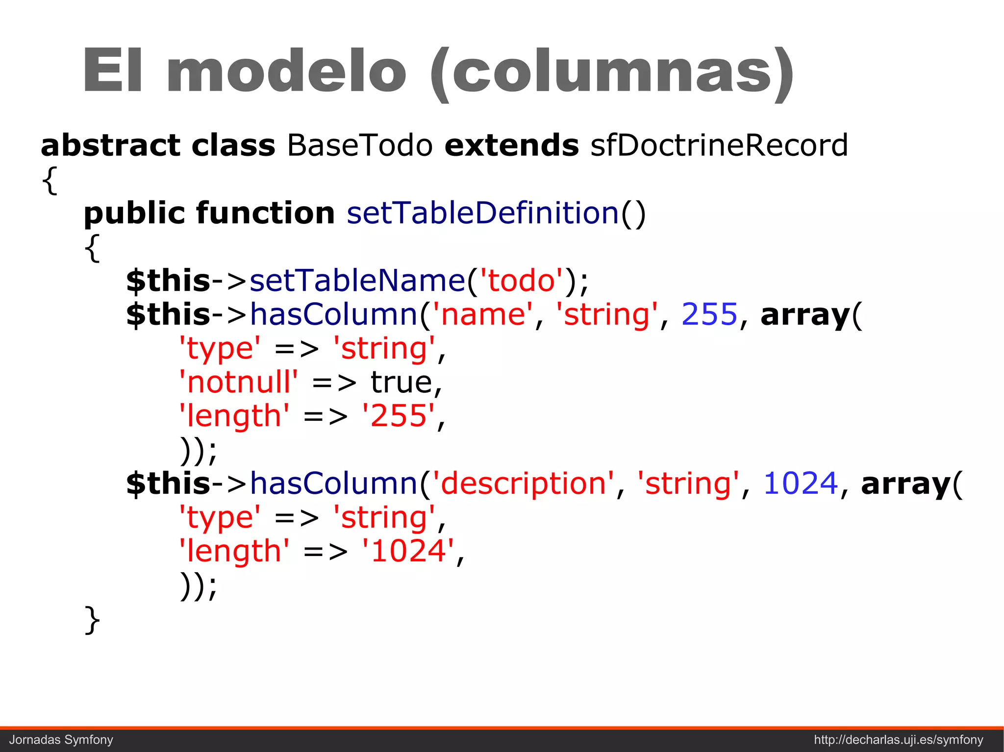 El modelo (columnas)
    abstract class BaseTodo extends sfDoctrineRecord
    {
      public function setTableDefinition()
      {
         $this->setTableName('todo');
         $this->hasColumn('name', 'string', 255, array(
            'type' => 'string',
            'notnull' => true,
            'length' => '255',
            ));
         $this->hasColumn('description', 'string', 1024, array(
            'type' => 'string',
            'length' => '1024',
            ));
      }


Jornadas Symfony                                     http://decharlas.uji.es/symfony
 