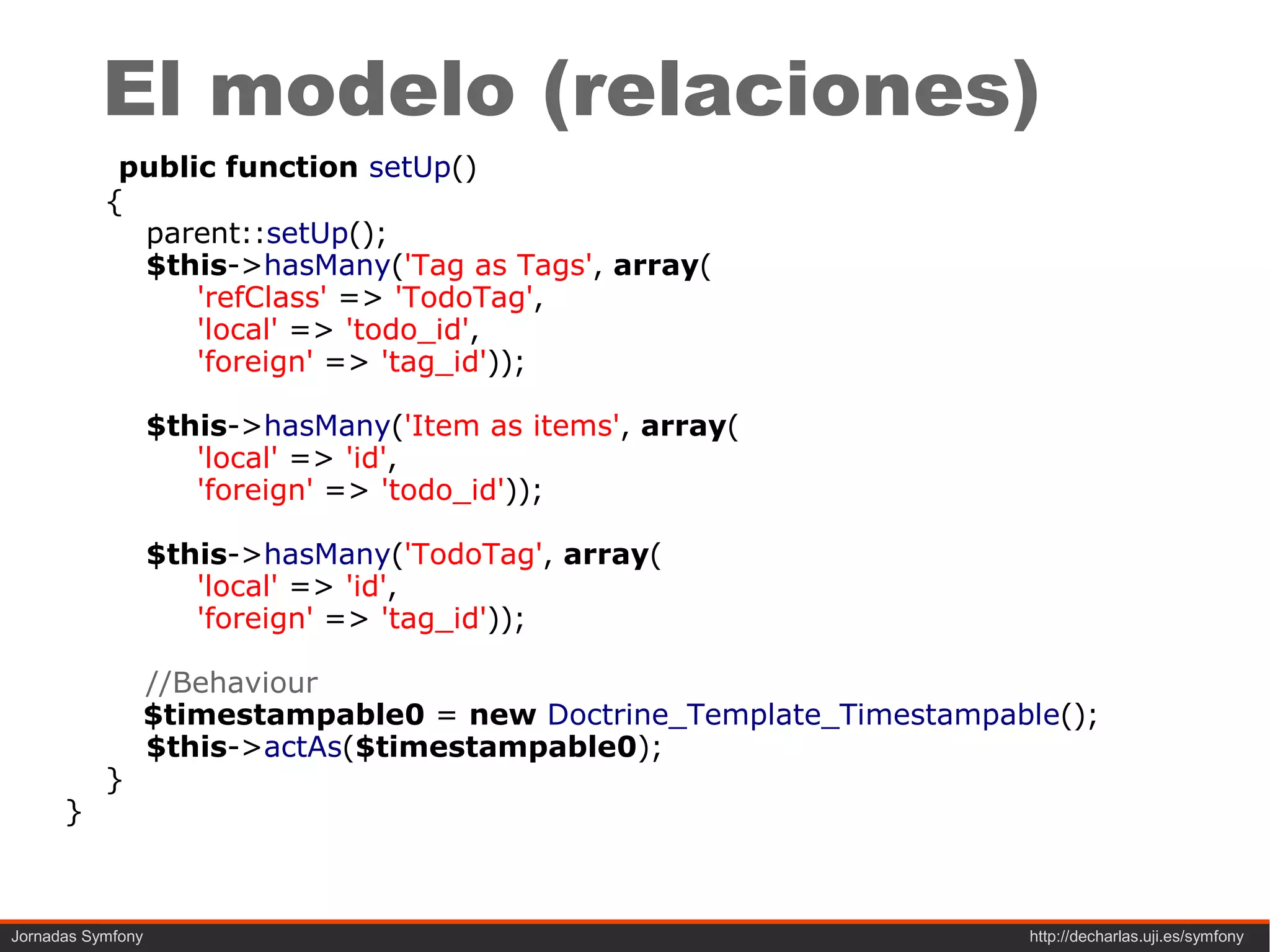 El modelo (relaciones)
            public function setUp()
           {
             parent::setUp();
             $this->hasMany('Tag as Tags', array(
                 'refClass' => 'TodoTag',
                 'local' => 'todo_id',
                 'foreign' => 'tag_id'));

                   $this->hasMany('Item as items', array(
                      'local' => 'id',
                      'foreign' => 'todo_id'));

                   $this->hasMany('TodoTag', array(
                      'local' => 'id',
                      'foreign' => 'tag_id'));

               //Behaviour
               $timestampable0 = new Doctrine_Template_Timestampable();
               $this->actAs($timestampable0);
           }
      }



Jornadas Symfony                                                  http://decharlas.uji.es/symfony
 