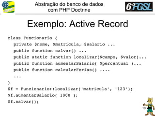 Abstração do banco de dados
               com PHP Doctrine


       Exemplo: Active Record
class Funcionario {
  private $nome, $matricula, $salario ...
  public function salvar() ...
  public static function localizar($campo, $valor)...
  public function aumentarSalario( $percentual )...
  public function calcularFerias() ....
  ...
}
$f = Funcionario::localizar('matricula', '123');
$f.aumentarSalario( 1000 );
$f.salvar();
                                                   10
 