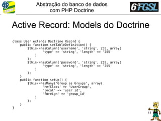 Abstração do banco de dados
                 com PHP Doctrine

Active Record: Models do Doctrine
class User extends Doctrine_Record {
    public function setTableDefinition() {
        $this->hasColumn('username', 'string', 255, array(
                'type' => 'string', 'length' => '255'
            )
        );
        $this->hasColumn('password', 'string', 255, array(
                'type' => 'string', 'length' => '255'
            )
        );
    }
    public function setUp() {
        $this->hasMany('Group as Groups', array(
                'refClass' => 'UserGroup',
                'local' => 'user_id',
                'foreign' => 'group_id'
            )
        );
    }
}
                                                             11
 