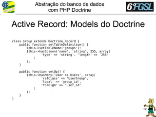 Abstração do banco de dados
                 com PHP Doctrine

Active Record: Models do Doctrine
class Group extends Doctrine_Record {
    public function setTableDefinition() {
        $this->setTableName('groups');
        $this->hasColumn('name', 'string', 255, array(
                'type' => 'string', 'length' => '255'
            )
        );
    }

    public function setUp() {
        $this->hasMany('User as Users', array(
                'refClass' => 'UserGroup',
                'local' => 'group_id',
                'foreign' => 'user_id'
            )
        );
    }
}


                                                         12
 