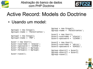 Abstração do banco de dados
               com PHP Doctrine

Active Record: Models do Doctrine
• Usando um model:
                                   $group = new Group();
 $group1 = new Group();            $group->name = 'Palestrantes';
 $group1->name = 'Palestrantes';
                                   $user1 = new User();
 $group2 = new Group();            $user1->username = 'otavio';
 $group2->name = 'PHP';            $user1->password = '123456';
 $user = new User();               $user2 = new User();
 $user->username = 'otavio';       $user2->username = 'akira';
 $user->password = '123456';       $user2->password = '654321';
 $user->Groups[] = $group1;
 $user->Groups[] = $group2;        $group->Users[] = $user1;
                                   $group->Users[] = $user2;
 $user->save();                    $group->save();




                                                                    13
 