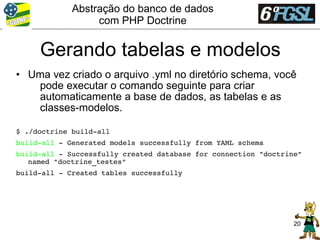 Abstração do banco de dados
                  com PHP Doctrine


     Gerando tabelas e modelos
• Uma vez criado o arquivo .yml no diretório schema, você
   pode executar o comando seguinte para criar
   automaticamente a base de dados, as tabelas e as
   classes-modelos.

$ ./doctrine build­all
build­all ­ Generated models successfully from YAML schema
build­all ­ Successfully created database for connection "doctrine" 
   named "doctrine_testes"
build­all ­ Created tables successfully




                                                                 20
 