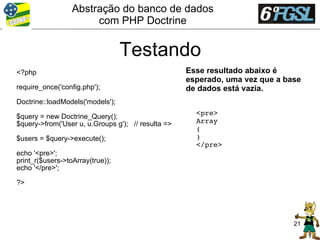 Abstração do banco de dados
                       com PHP Doctrine


                                  Testando
<?php                                               Esse resultado abaixo é
                                                    esperado, uma vez que a base
require_once('config.php');                         de dados está vazia.
Doctrine::loadModels('models');
                                                      <pre>
$query = new Doctrine_Query();
$query->from('User u, u.Groups g'); // resulta =>     Array
                                                      (
$users = $query->execute();                           )
                                                      </pre>
echo '<pre>';
print_r($users->toArray(true));
echo '</pre>';

?>




                                                                              21
 