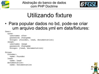 Abstração do banco de dados
                   com PHP Doctrine


                   Utilizando fixture
• Para popular dados no bd, pode-se criar
   um arquivo dados.yml em data/fixtures:
User:
  zyne:
    username: zYne­
    password: changeme
    Groups: [founder, lead, documentation]
  jwage:
    username: jwage
    password: changeme
    Groups: [lead, documentation]

Group:
  founder:
    name: Founder
  lead:
    name: Lead
  documentation:
    name: Documentation

                                             22
 