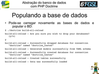 Abstração do banco de dados
                  com PHP Doctrine


     Populando a base de dados
• Pode-se carregar novamente as bases de dados e
    popular o BD:
$ ./doctrine build­all­reload
build­all­reload ­ Are you sure you wish to drop your databases? 
   (y/n)
y
build­all­reload ­ Successfully dropped database for connection 
   "doctrine" named "doctrine_testes"
build­all­reload ­ Generated models successfully from YAML schema
build­all­reload ­ Successfully created database for connection 
   "doctrine" named "doctrine_testes"
build­all­reload ­ Created tables successfully
build­all­reload ­ Data was successfully loaded


                                                                    23
 