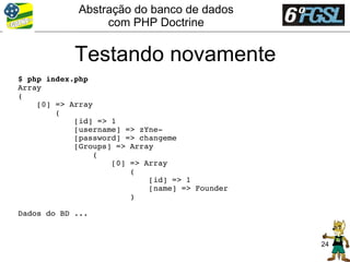 Abstração do banco de dados
                 com PHP Doctrine


            Testando novamente
$ php index.php
Array
(
    [0] => Array
        (
            [id] => 1
            [username] => zYne­
            [password] => changeme
            [Groups] => Array
                (
                    [0] => Array
                        (
                            [id] => 1
                            [name] => Founder
                        )

Dados do BD ...


                                                24
 