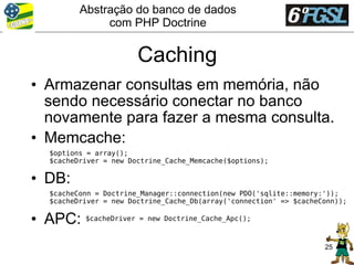 Abstração do banco de dados
              com PHP Doctrine


                       Caching
• Armazenar consultas em memória, não
  sendo necessário conectar no banco
  novamente para fazer a mesma consulta.
• Memcache:
  $options = array();
  $cacheDriver = new Doctrine_Cache_Memcache($options);

• DB:
  $cacheConn = Doctrine_Manager::connection(new PDO('sqlite::memory:'));
  $cacheDriver = new Doctrine_Cache_Db(array('connection' => $cacheConn));

• APC:    $cacheDriver = new Doctrine_Cache_Apc();



                                                                    25
 