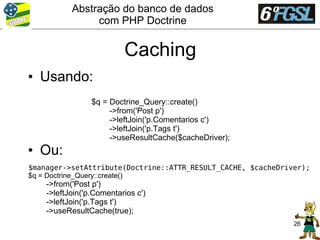 Abstração do banco de dados
                com PHP Doctrine


                          Caching
• Usando:
                 $q = Doctrine_Query::create()
                      ->from('Post p')
                      ->leftJoin('p.Comentarios c')
                      ->leftJoin('p.Tags t')
                      ->useResultCache($cacheDriver);
• Ou:
$manager->setAttribute(Doctrine::ATTR_RESULT_CACHE, $cacheDriver);
$q = Doctrine_Query::create()
    ->from('Post p')
    ->leftJoin('p.Comentarios c')
    ->leftJoin('p.Tags t')
    ->useResultCache(true);
                                                              26
 