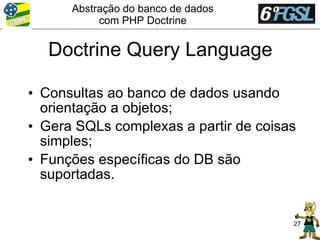 Abstração do banco de dados
           com PHP Doctrine


   Doctrine Query Language

• Consultas ao banco de dados usando
  orientação a objetos;
• Gera SQLs complexas a partir de coisas
  simples;
• Funções específicas do DB são
  suportadas.


                                       27
 