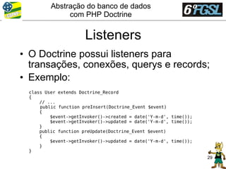 Abstração do banco de dados
              com PHP Doctrine


                      Listeners
• O Doctrine possui listeners para
  transações, conexões, querys e records;
• Exemplo:
 class User extends Doctrine_Record
 {
     // ...
     public function preInsert(Doctrine_Event $event)
     {
         $event->getInvoker()->created = date('Y-m-d', time());
         $event->getInvoker()->updated = date('Y-m-d', time());
     }
     public function preUpdate(Doctrine_Event $event)
     {
         $event->getInvoker()->updated = date('Y-m-d', time());
     }
 }
                                                                  29
 